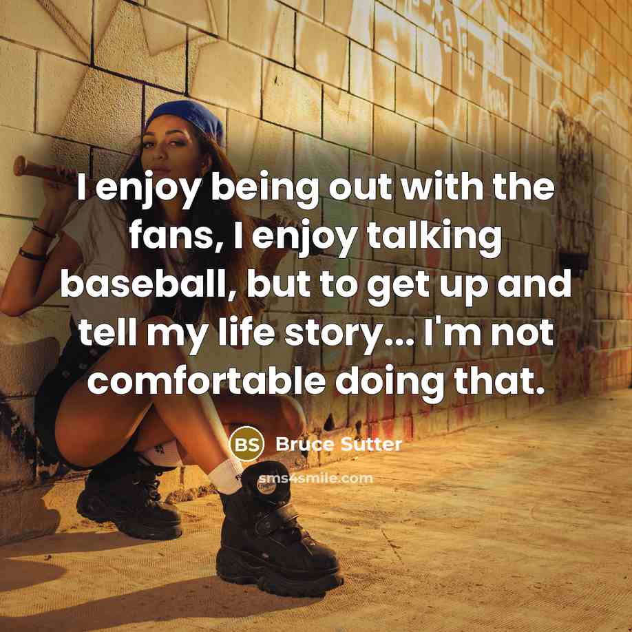 “I enjoy being out with the fans, I enjoy talking baseball, but to get up and tell my life story... I'm not comfortable doing that.” quote by Bruce Sutter