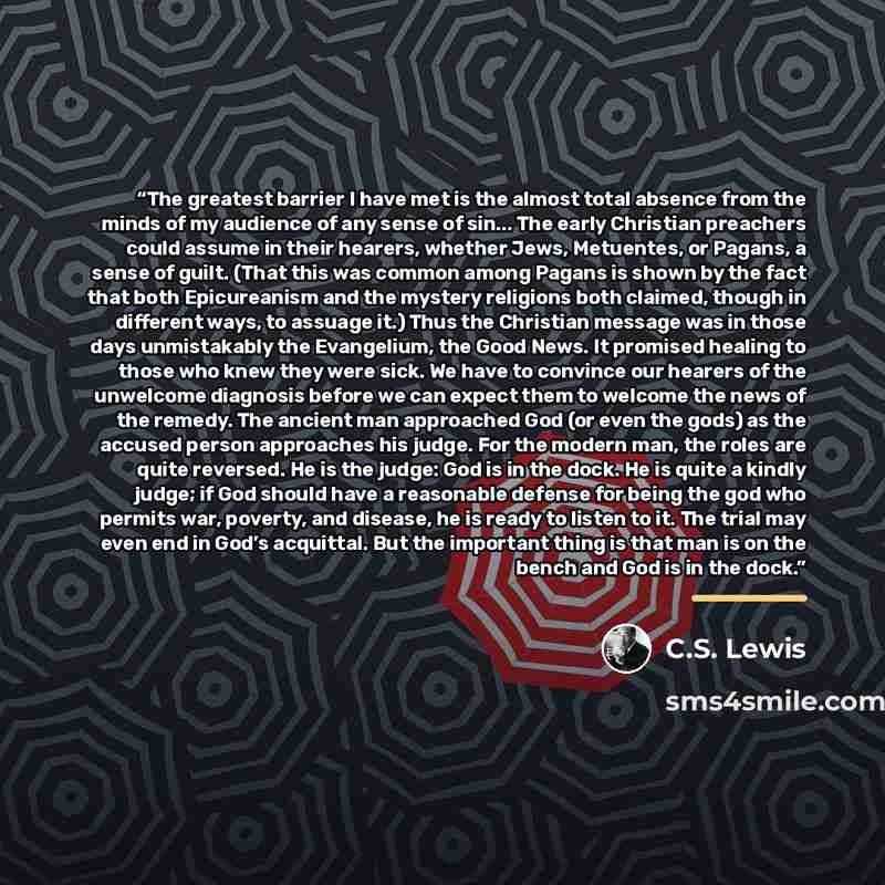 “The greatest barrier I have met is the almost total absence from the minds of my audience of any sense of sin... The early Christian preachers could assume in their hearers, whether Jews, Metuentes, or Pagans, a sense of guilt. (That this was common among Pagans is shown by the fact that both…” quote by C.S. Lewis