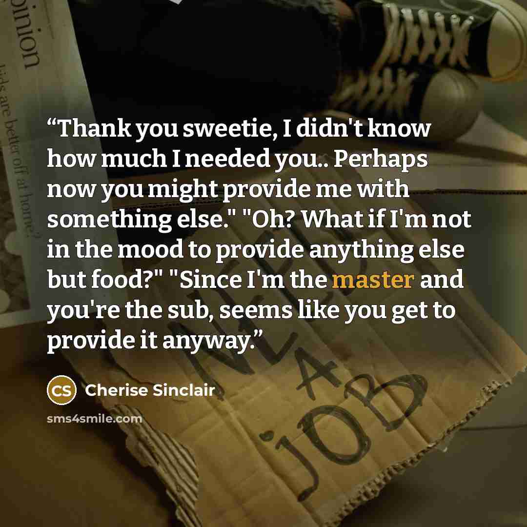 “Thank you sweetie, I didn't know how much I needed you.. Perhaps now you might provide me with something else." "Oh? What if I'm not in the mood to provide anything else but food?" "Since I'm the master and you're the sub, seems like you get to provide it anyway.” quote by Cherise Sinclair