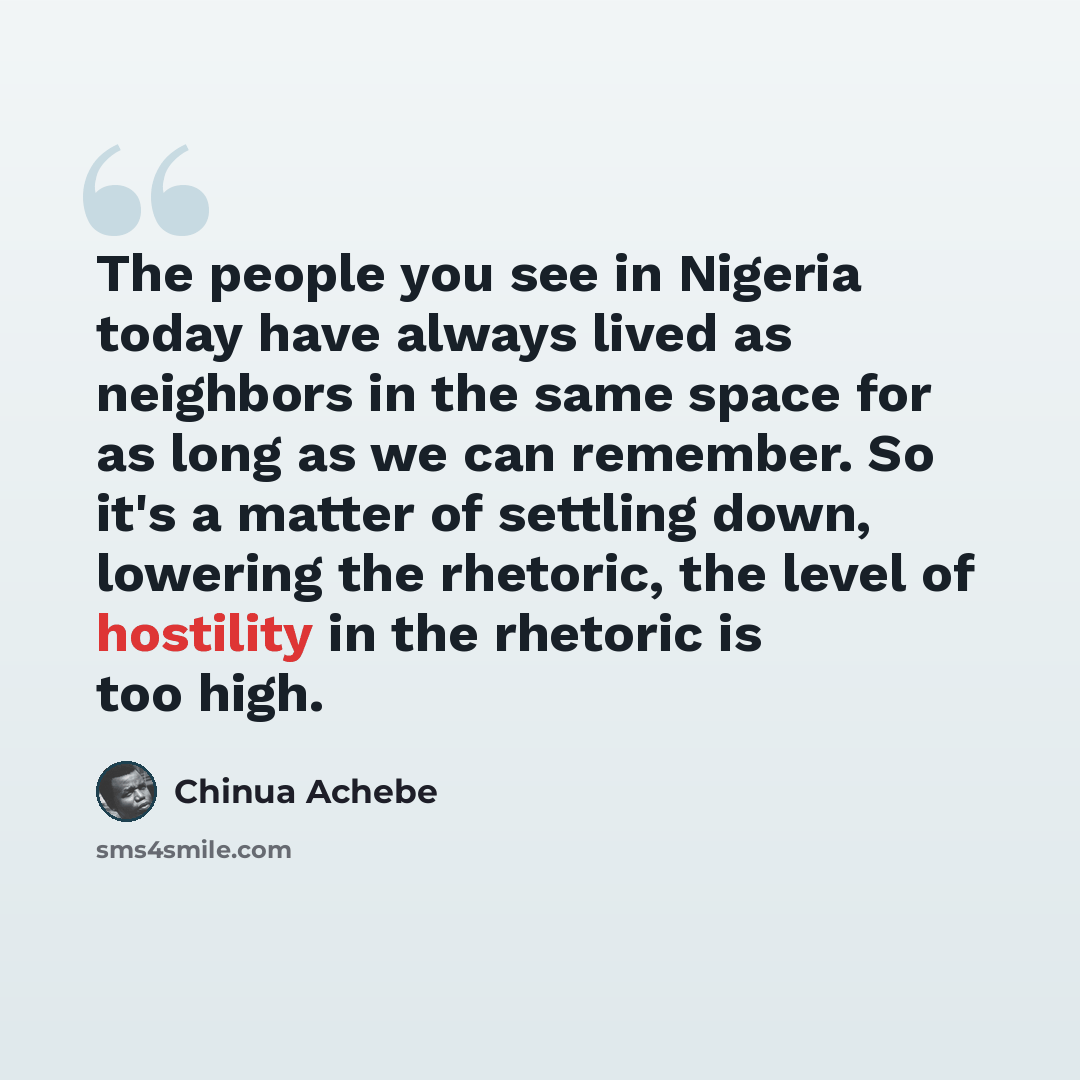 “The people you see in Nigeria today have always lived as neighbors in the same space for as long as we can remember. So it's a matter of settling down, lowering the rhetoric, the level of hostility in the rhetoric is too high.” quote by Chinua Achebe