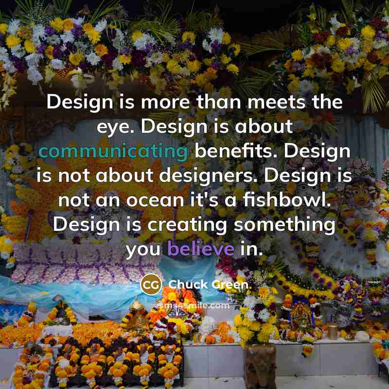 “Design is more than meets the eye. Design is about communicating benefits. Design is not about designers. Design is not an ocean it's a fishbowl. Design is creating something you believe in.” quote by Chuck Green