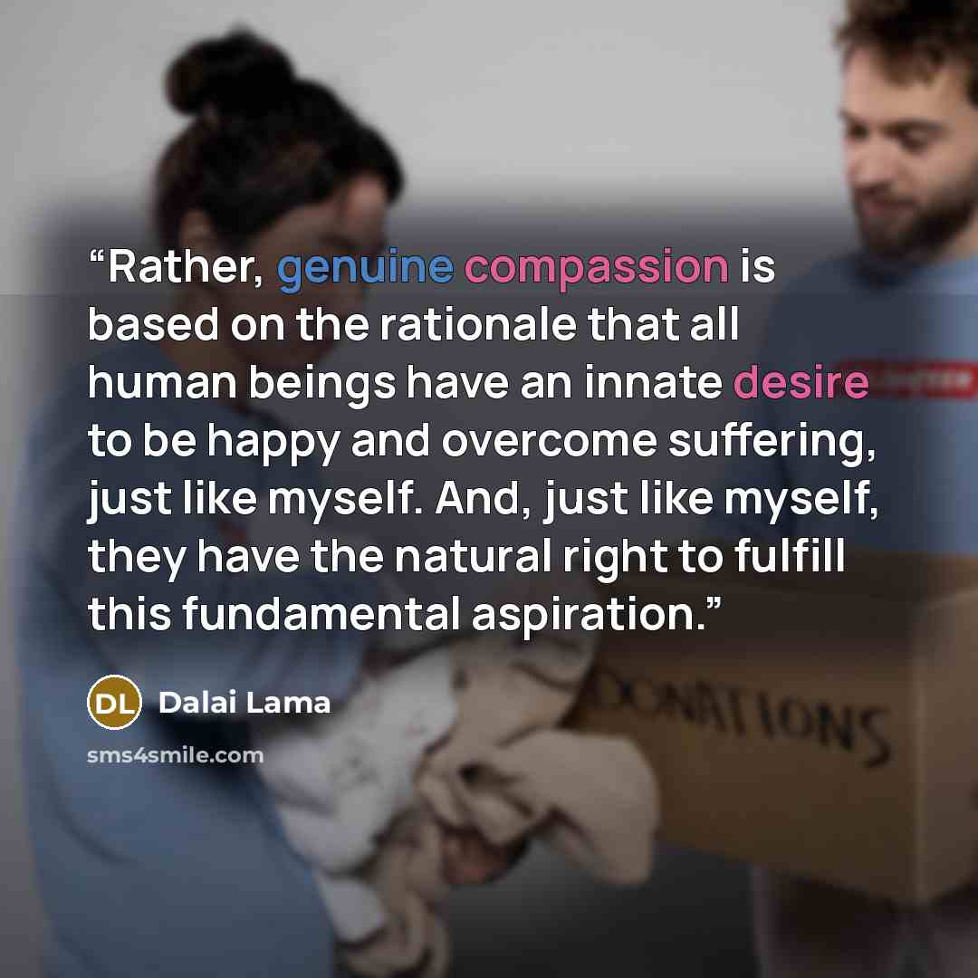 “Rather, genuine compassion is based on the rationale that all human beings have an innate desire to be happy and overcome suffering, just like myself. And, just like myself, they have the natural right to fulfill this fundamental aspiration.” quote by Dalai Lama