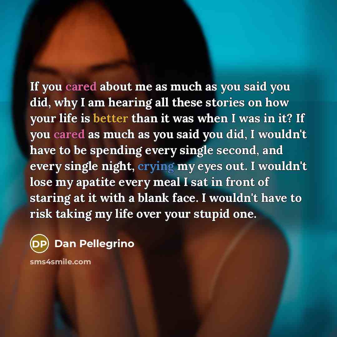 “If you cared about me as much as you said you did, why I am hearing all these stories on how your life is better than it was when I was in it? If you cared as much as you said you did, I wouldn't have to be spending every single second, and every single night, crying my eyes out. I wouldn't lose…” quote by Dan Pellegrino