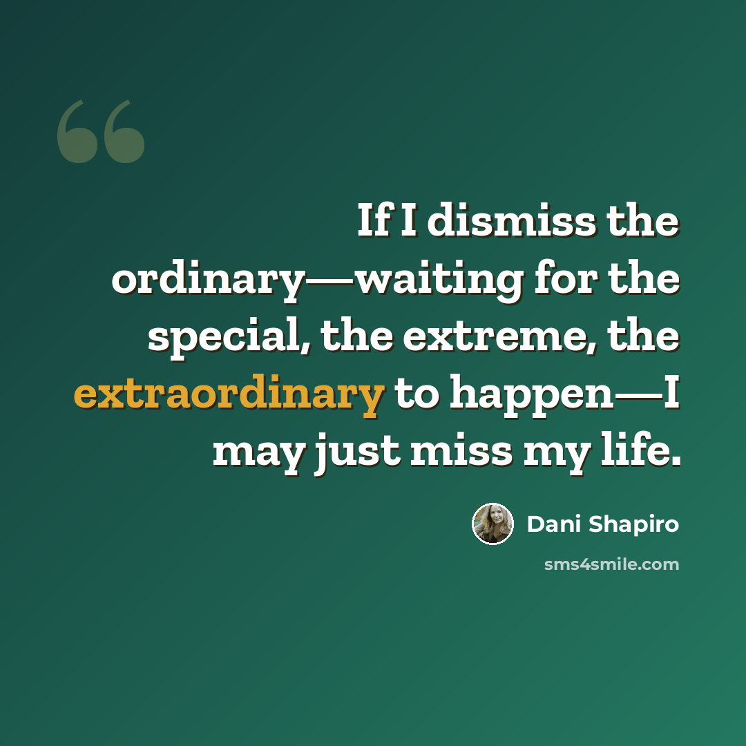 “If I dismiss the ordinary—waiting for the special, the extreme, the extraordinary to happen—I may just miss my life.” quote by Dani Shapiro