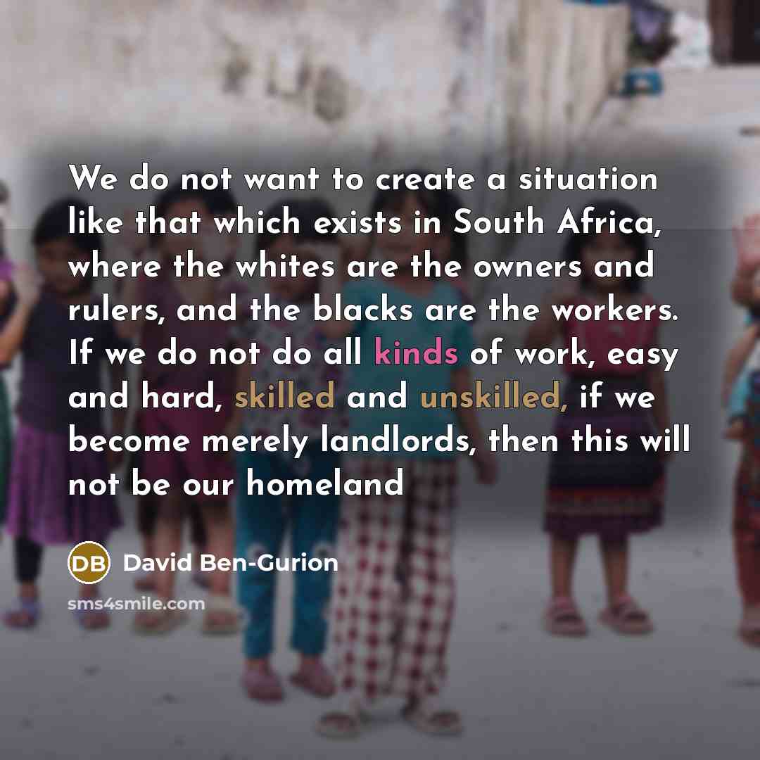 “We do not want to create a situation like that which exists in South Africa, where the whites are the owners and rulers, and the blacks are the workers. If we do not do all kinds of work, easy and hard, skilled and unskilled, if we become merely landlords, then this will not be our homeland” quote by David Ben-Gurion