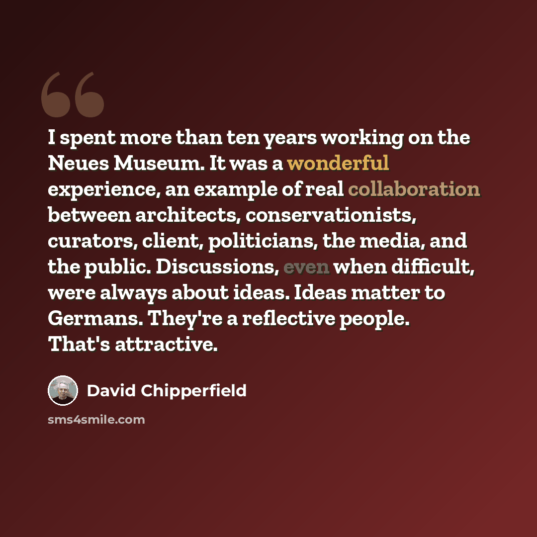 “I spent more than ten years working on the Neues Museum. It was a wonderful experience, an example of real collaboration between architects, conservationists, curators, client, politicians, the media, and the public. Discussions, even when difficult, were always about ideas. Ideas matter to…” quote by David Chipperfield