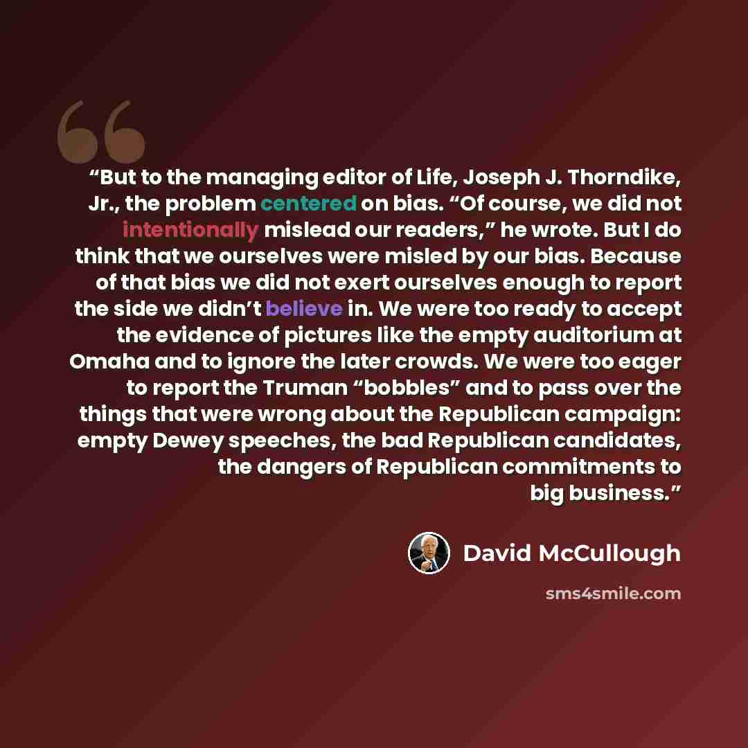“But to the managing editor of Life, Joseph J. Thorndike, Jr., the problem centered on bias. “Of course, we did not intentionally mislead our readers,” he wrote. But I do think that we ourselves were misled by our bias. Because of that bias we did not exert ourselves enough to report the side we…” quote by David McCullough