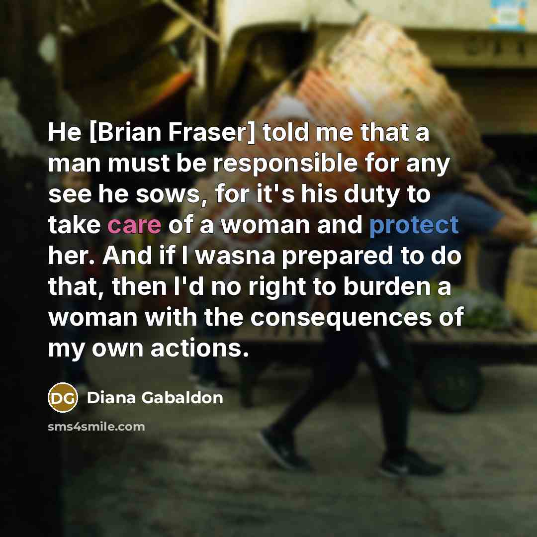 “He [Brian Fraser] told me that a man must be responsible for any see he sows, for it's his duty to take care of a woman and protect her. And if I wasna prepared to do that, then I'd no right to burden a woman with the consequences of my own actions.” quote by Diana Gabaldon