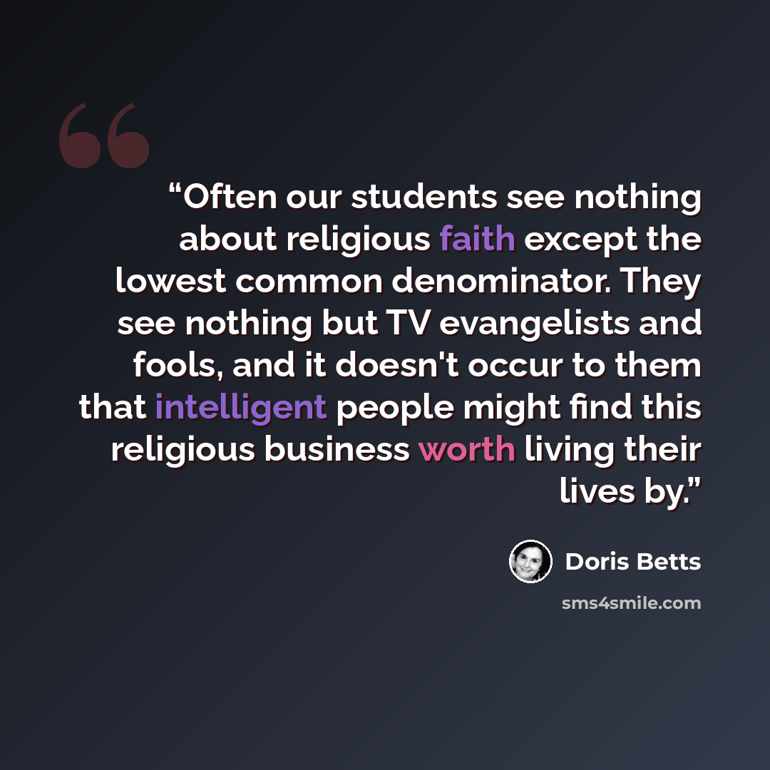 “Often our students see nothing about religious faith except the lowest common denominator. They see nothing but TV evangelists and fools, and it doesn't occur to them that intelligent people might find this religious business worth living their lives by.” quote by Doris Betts