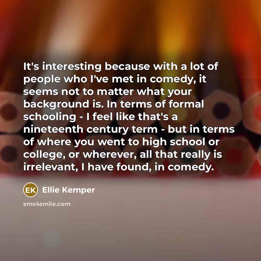 “It's interesting because with a lot of people who I've met in comedy, it seems not to matter what your background is. In terms of formal schooling - I feel like that's a nineteenth century term - but in terms of where you went to high school or college, or wherever, all that really is irrelevant…” quote by Ellie Kemper