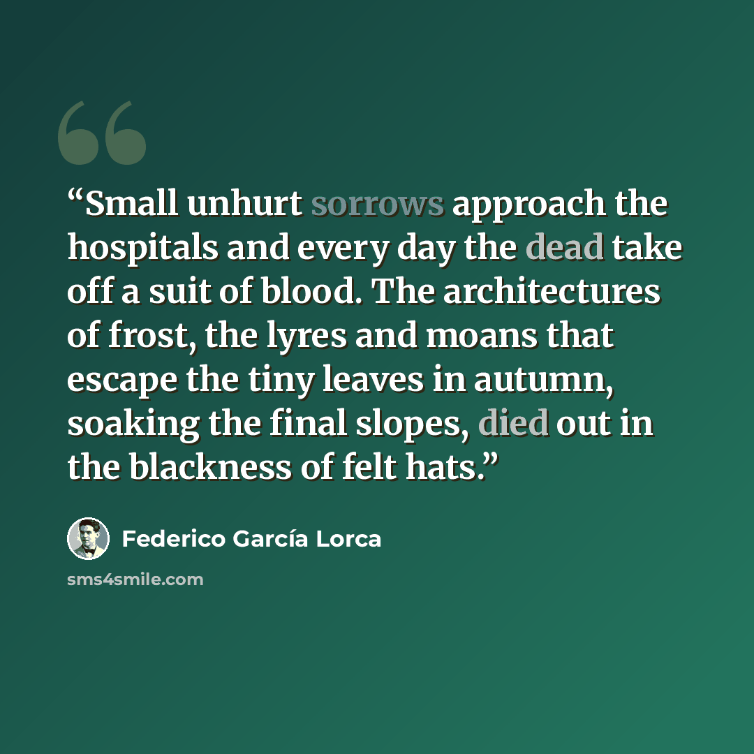 “Small unhurt sorrows approach the hospitals and every day the dead take off a suit of blood. The architectures of frost, the lyres and moans that escape the tiny leaves in autumn, soaking the final slopes, died out in the blackness of felt hats.” quote by Federico García Lorca
