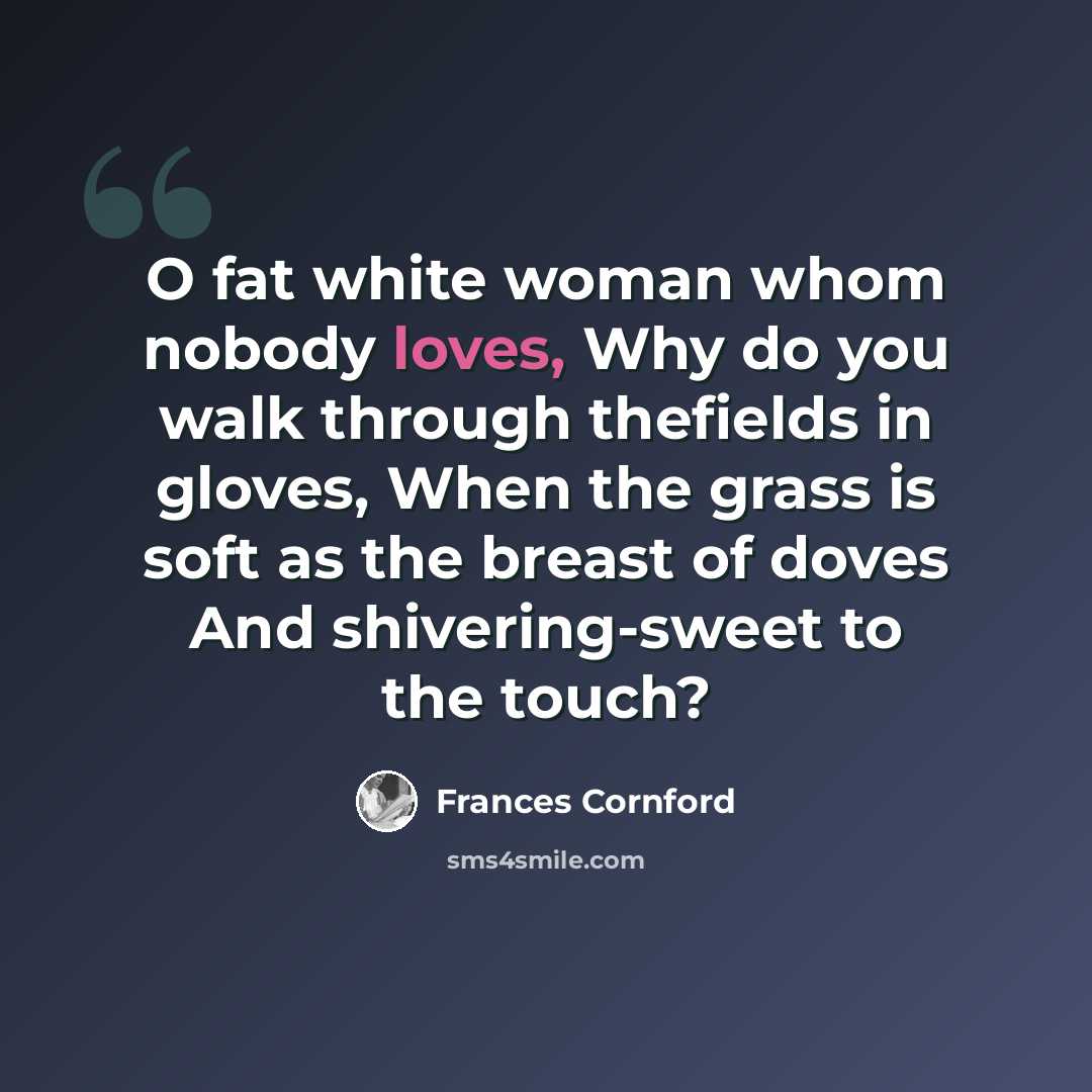 “O fat white woman whom nobody loves, Why do you walk through thefields in gloves, When the grass is soft as the breast of doves And shivering-sweet to the touch?” quote by Frances Cornford