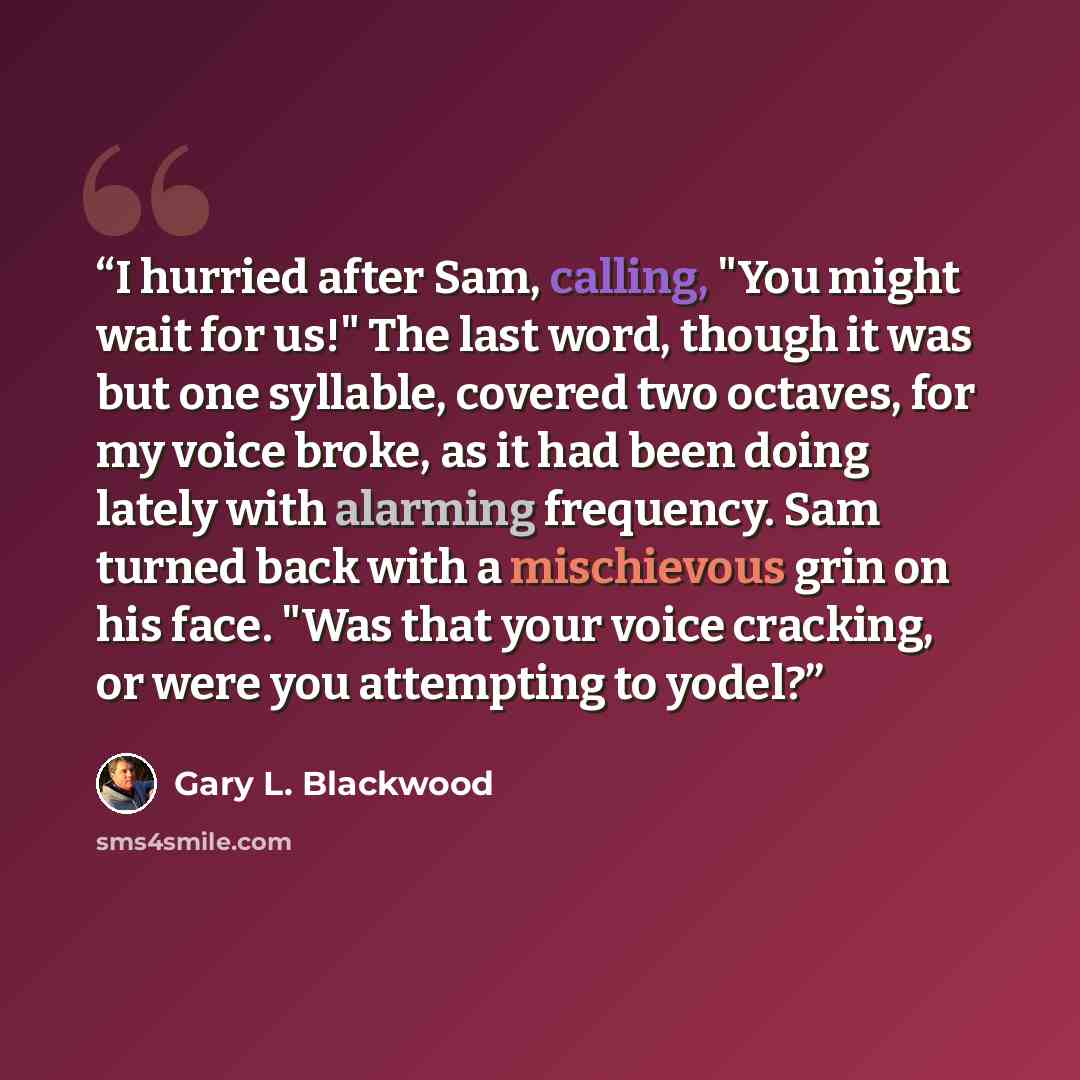 “I hurried after Sam, calling, "You might wait for us!" The last word, though it was but one syllable, covered two octaves, for my voice broke, as it had been doing lately with alarming frequency. Sam turned back with a mischievous grin on his face. "Was that your voice cracking, or were you…” quote by Gary L. Blackwood