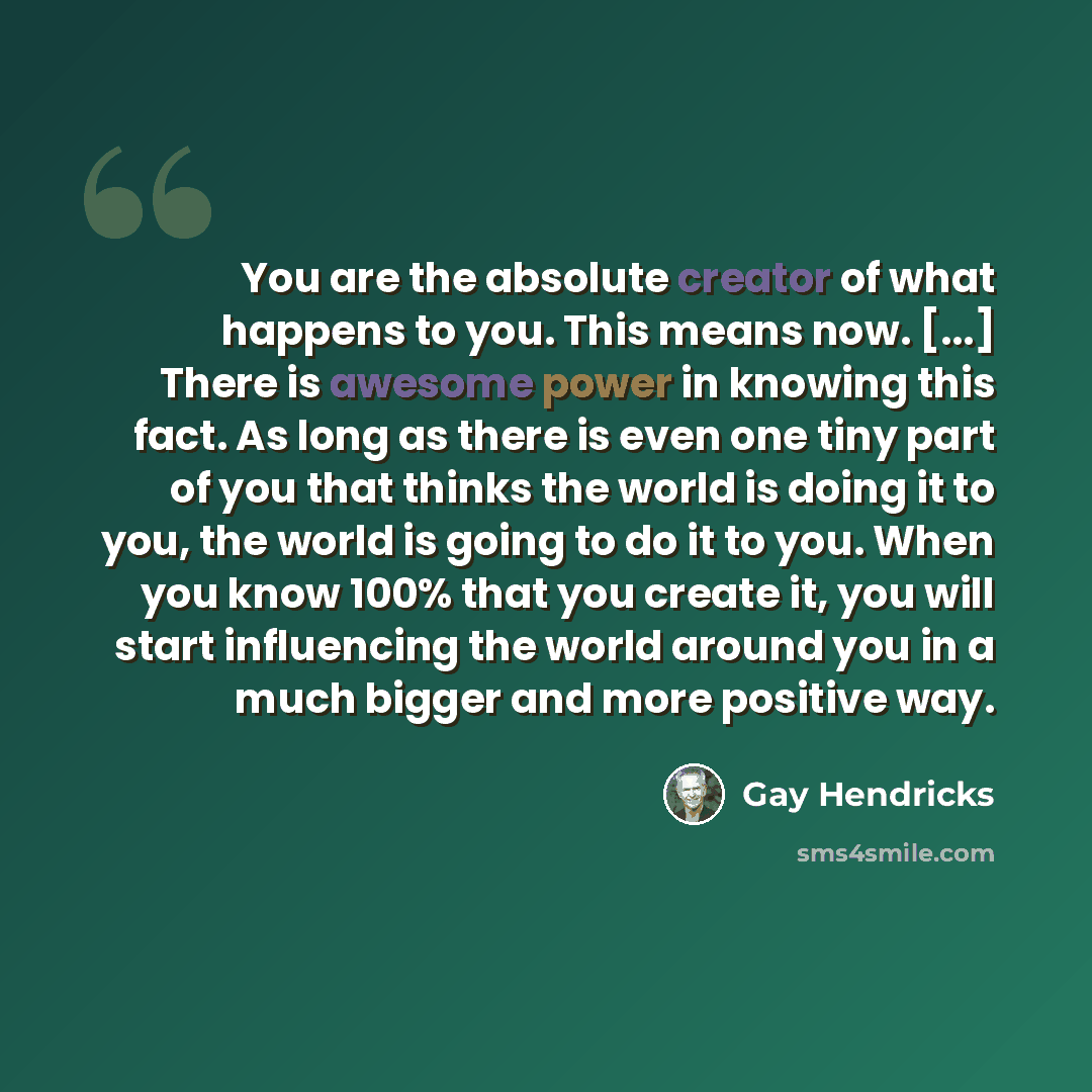 “You are the absolute creator of what happens to you. This means now. [...] There is awesome power in knowing this fact. As long as there is even one tiny part of you that thinks the world is doing it to you, the world is going to do it to you. When you know 100% that you create it, you will start…” quote by Gay Hendricks