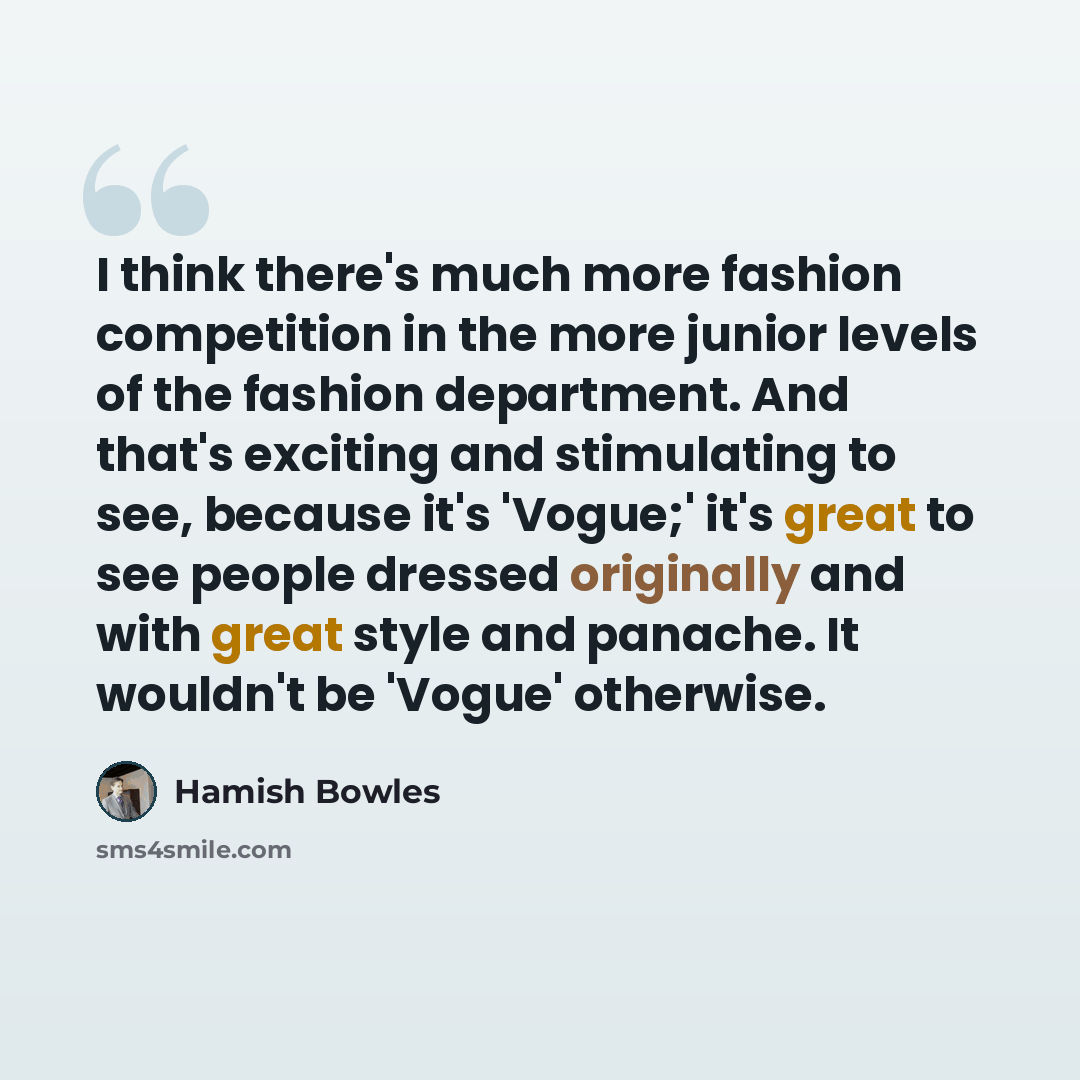 “I think there's much more fashion competition in the more junior levels of the fashion department. And that's exciting and stimulating to see, because it's 'Vogue;' it's great to see people dressed originally and with great style and panache. It wouldn't be 'Vogue' otherwise.” quote by Hamish Bowles