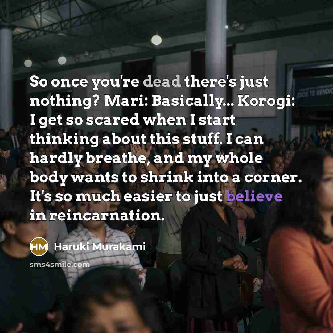 “So once you're dead there's just nothing? Mari: Basically... Korogi: I get so scared when I start thinking about this stuff. I can hardly breathe, and my whole body wants to shrink into a corner. It's so much easier to just believe in reincarnation.” quote by Haruki Murakami