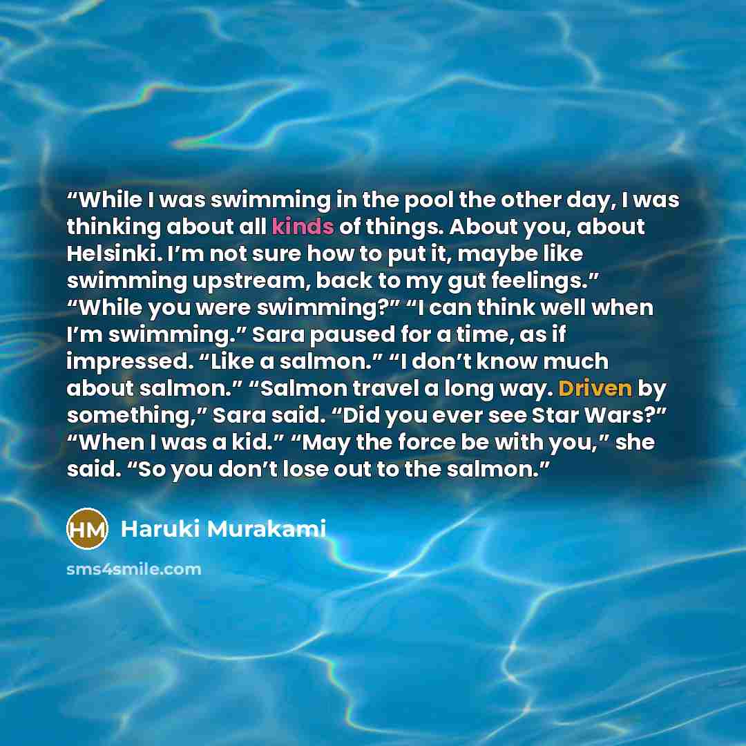 “While I was swimming in the pool the other day, I was thinking about all kinds of things. About you, about Helsinki. I’m not sure how to put it, maybe like swimming upstream, back to my gut feelings.” “While you were swimming?” “I can think well when I’m swimming.” Sara paused for a time, as if…” quote by Haruki Murakami