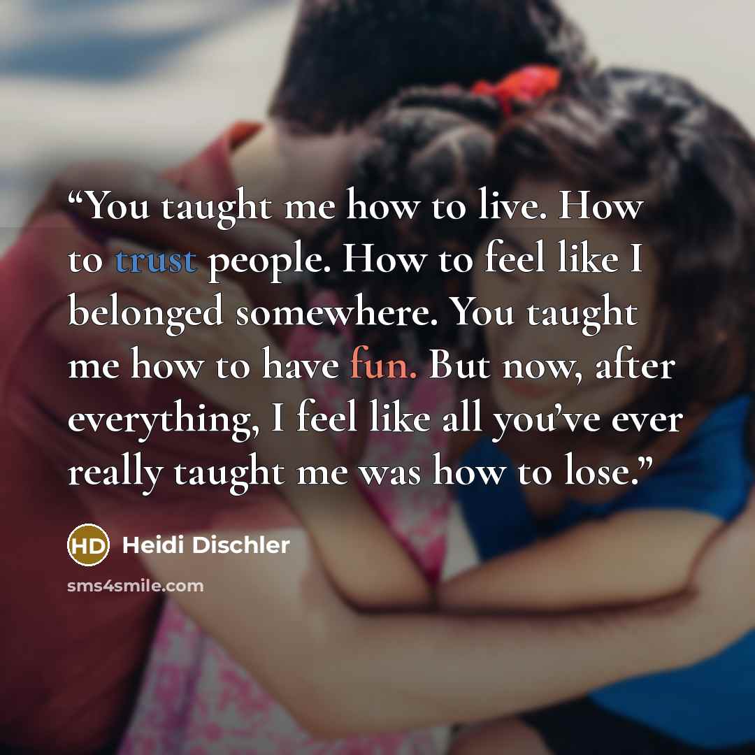 “You taught me how to live. How to trust people. How to feel like I belonged somewhere. You taught me how to have fun. But now, after everything, I feel like all you’ve ever really taught me was how to lose.” quote by Heidi Dischler