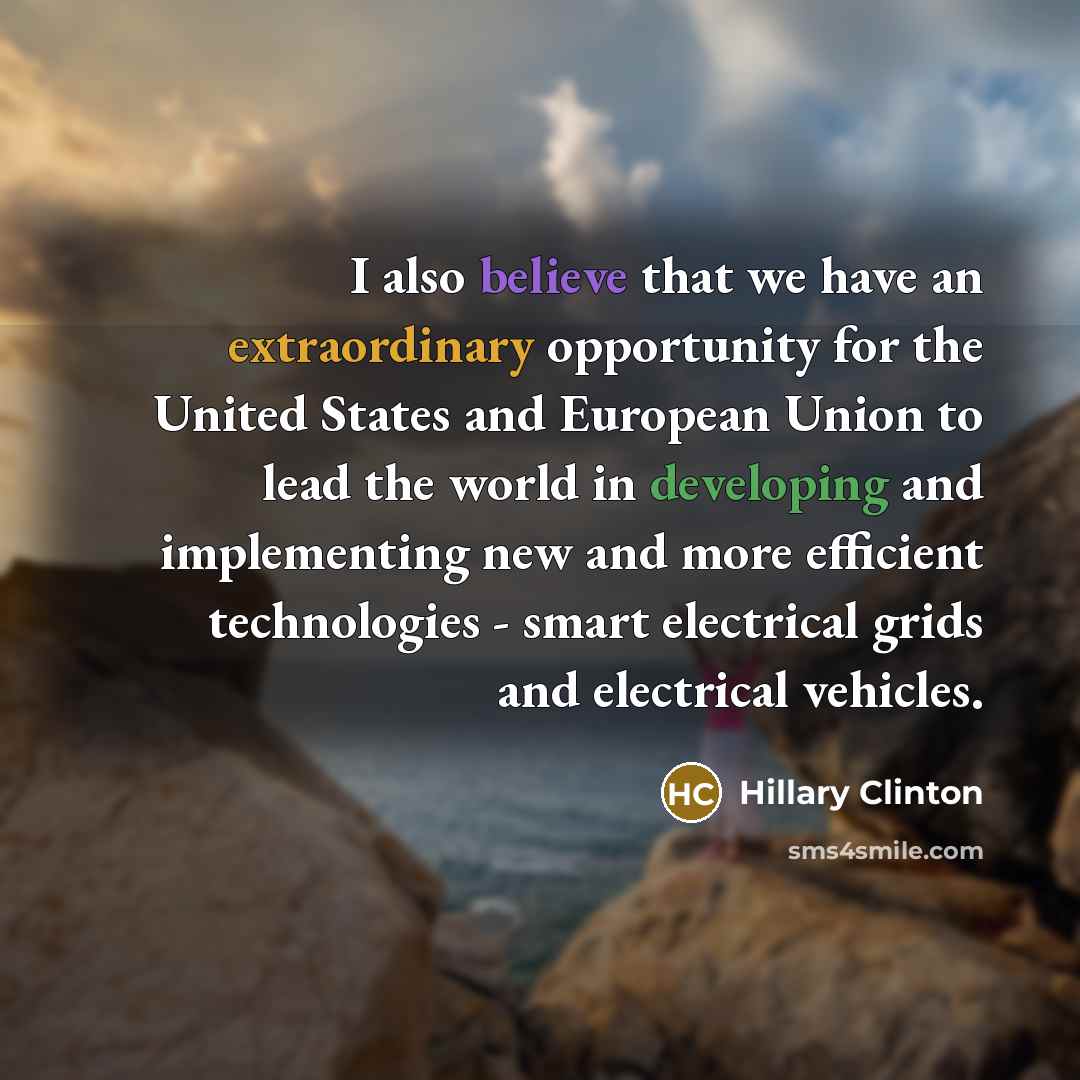 “I also believe that we have an extraordinary opportunity for the United States and European Union to lead the world in developing and implementing new and more efficient technologies - smart electrical grids and electrical vehicles.” quote by Hillary Clinton