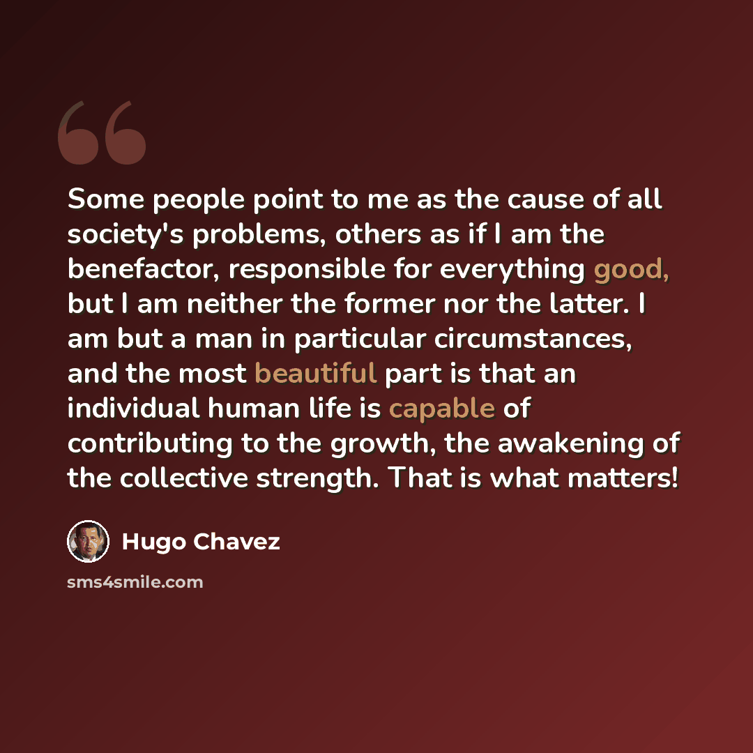 “Some people point to me as the cause of all society's problems, others as if I am the benefactor, responsible for everything good, but I am neither the former nor the latter. I am but a man in particular circumstances, and the most beautiful part is that an individual human life is capable of…” quote by Hugo Chavez