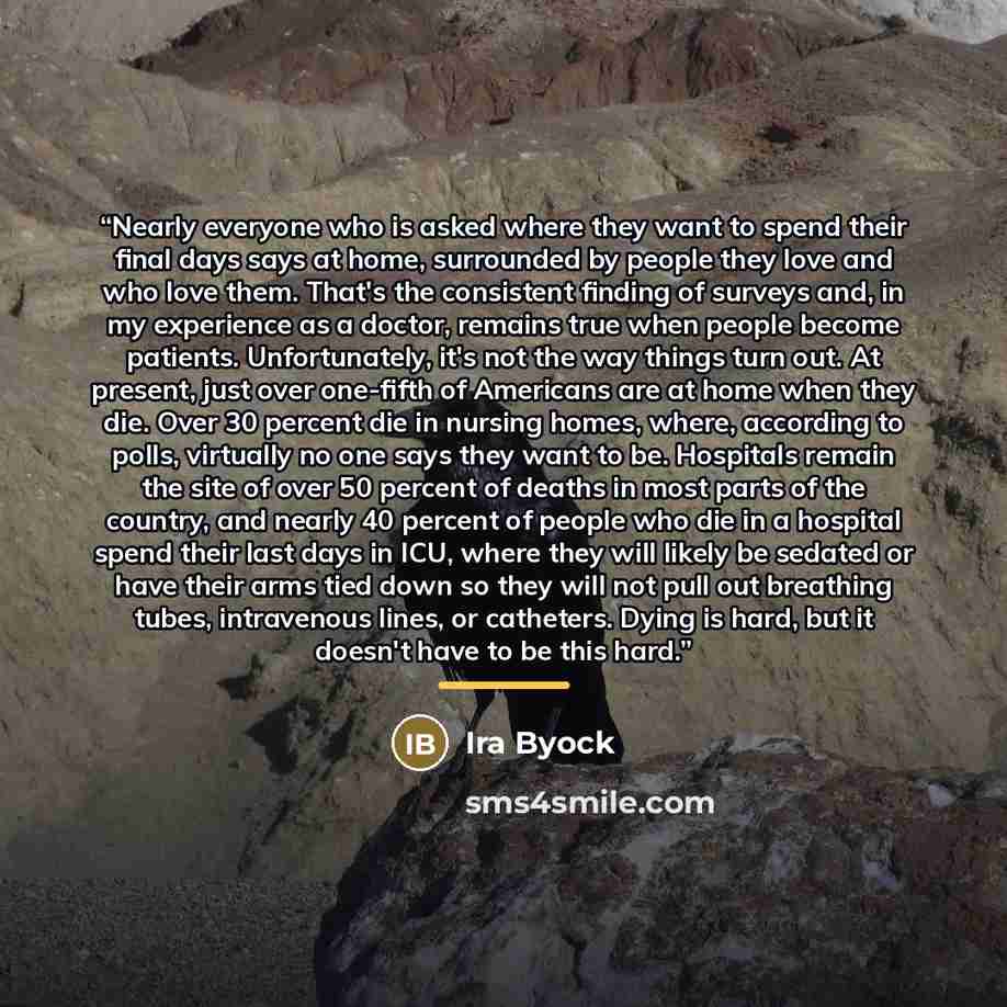 “Nearly everyone who is asked where they want to spend their final days says at home, surrounded by people they love and who love them. That's the consistent finding of surveys and, in my experience as a doctor, remains true when people become patients. Unfortunately, it's not the way things turn…” quote by Ira Byock