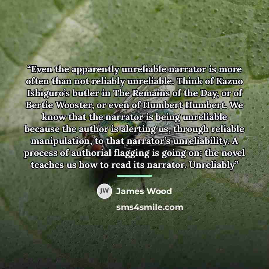 “Even the apparently unreliable narrator is more often than not reliably unreliable. Think of Kazuo Ishiguro’s butler in The Remains of the Day, or of Bertie Wooster, or even of Humbert Humbert. We know that the narrator is being unreliable because the author is alerting us, through reliable…” quote by James Wood