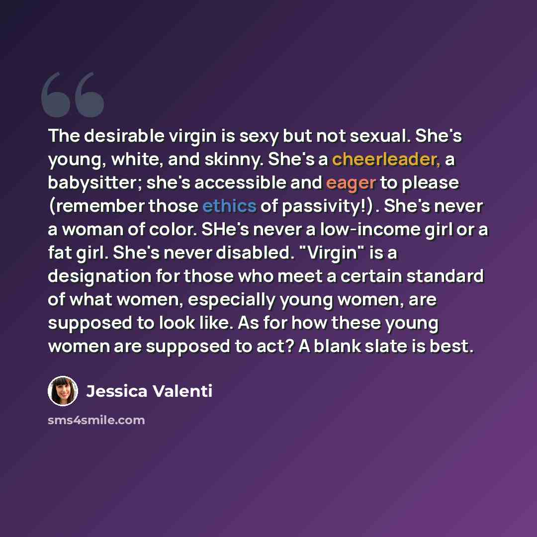 “The desirable virgin is sexy but not sexual. She's young, white, and skinny. She's a cheerleader, a babysitter; she's accessible and eager to please (remember those ethics of passivity!). She's never a woman of color. SHe's never a low-income girl or a fat girl. She's never disabled. "Virgin" is a…” quote by Jessica Valenti