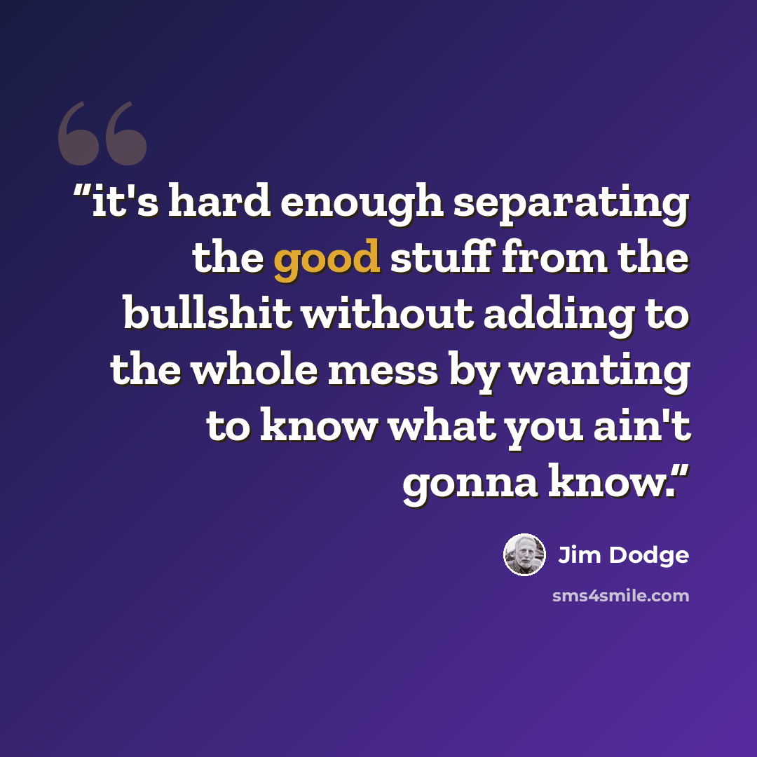 “it's hard enough separating the good stuff from the bullshit without adding to the whole mess by wanting to know what you ain't gonna know.” quote by Jim Dodge