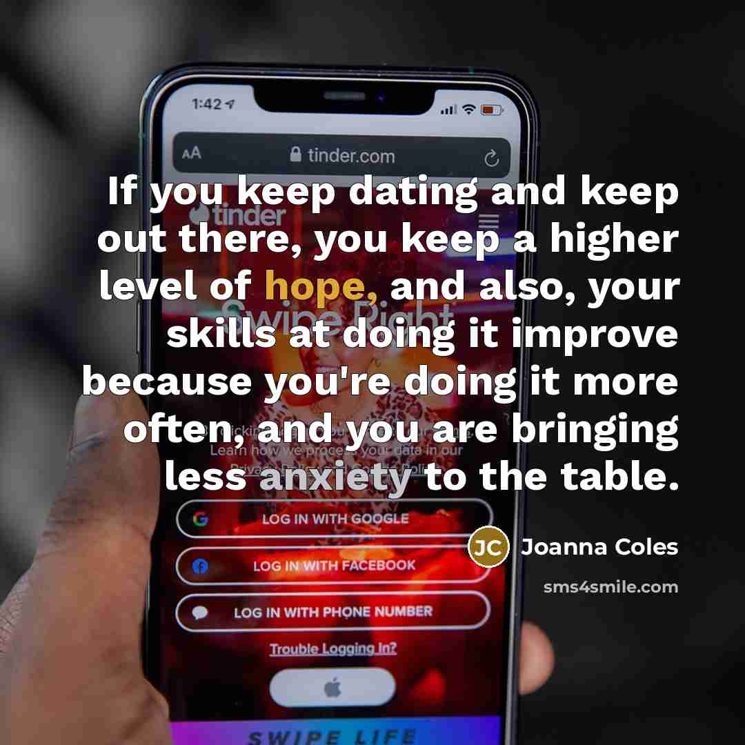 “If you keep dating and keep out there, you keep a higher level of hope, and also, your skills at doing it improve because you're doing it more often, and you are bringing less anxiety to the table.” quote by Joanna Coles