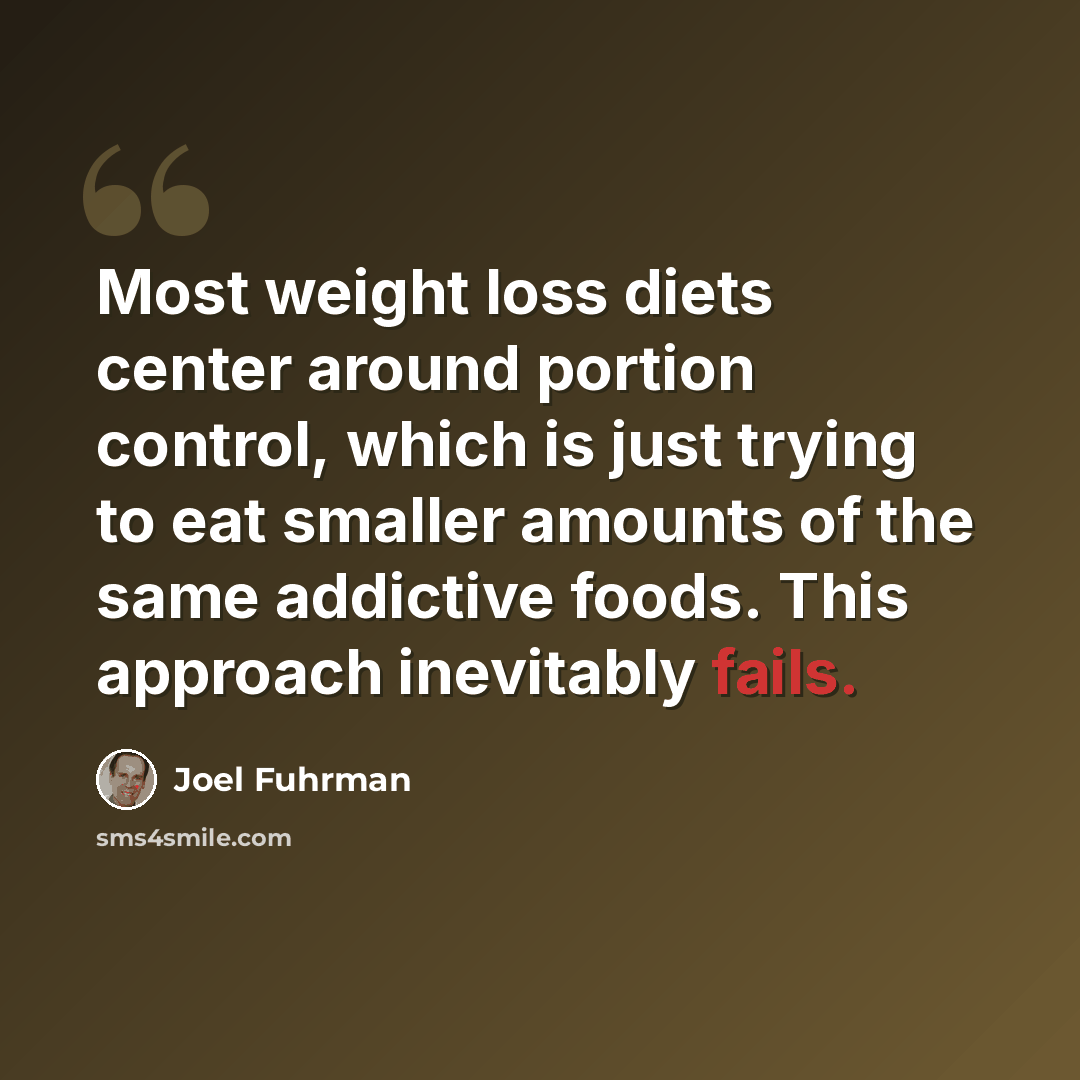 “Most weight loss diets center around portion control, which is just trying to eat smaller amounts of the same addictive foods. This approach inevitably fails.” quote by Joel Fuhrman