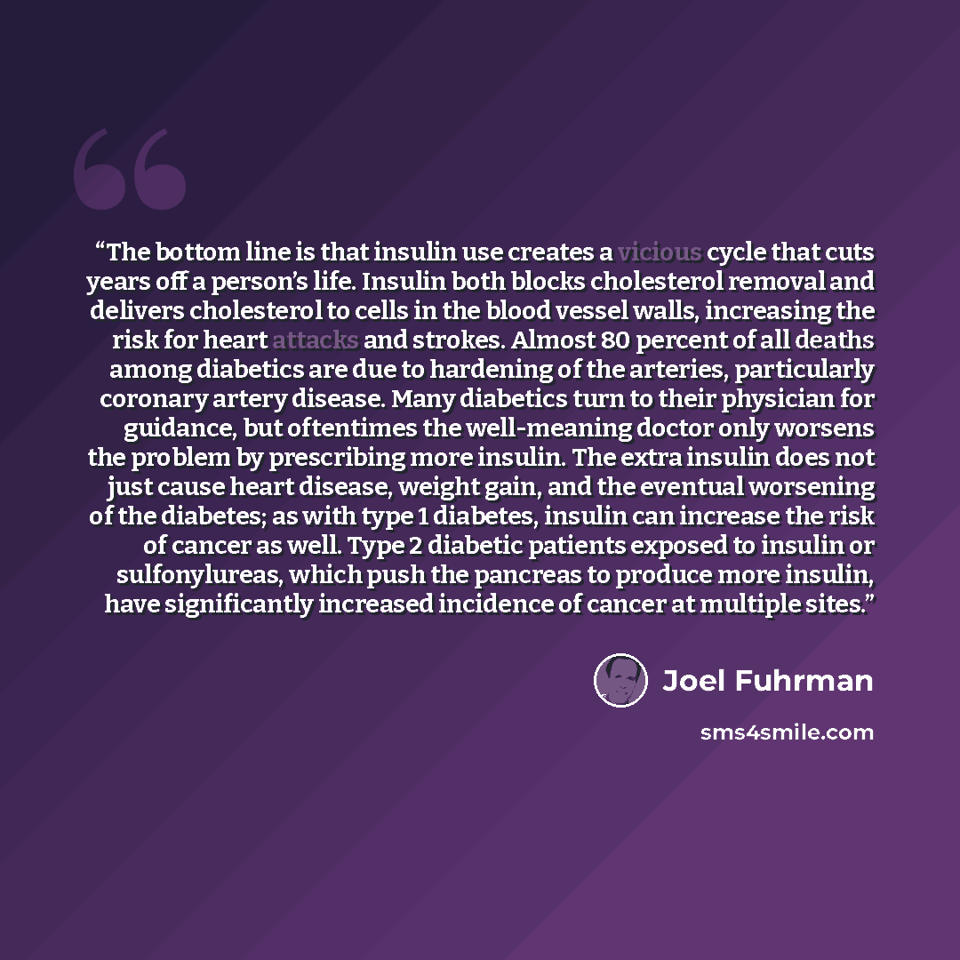 “The bottom line is that insulin use creates a vicious cycle that cuts years off a person’s life. Insulin both blocks cholesterol removal and delivers cholesterol to cells in the blood vessel walls, increasing the risk for heart attacks and strokes. Almost 80 percent of all deaths among diabetics…” quote by Joel Fuhrman