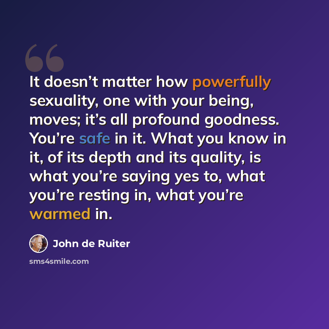 “It doesn’t matter how powerfully sexuality, one with your being, moves; it’s all profound goodness. You’re safe in it. What you know in it, of its depth and its quality, is what you’re saying yes to, what you’re resting in, what you’re warmed in.” quote by John de Ruiter