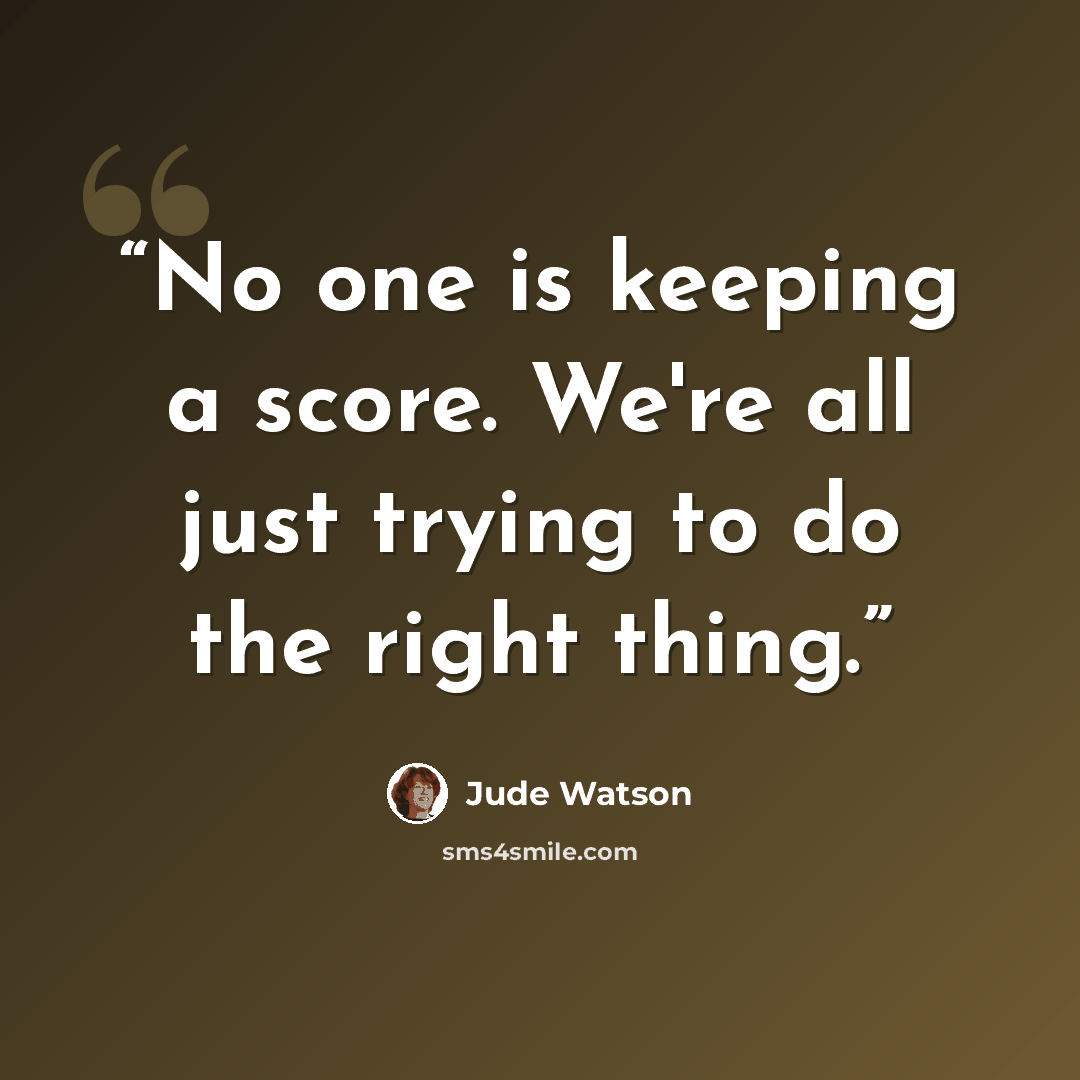 “No one is keeping a score. We're all just trying to do the right thing.” quote by Jude Watson