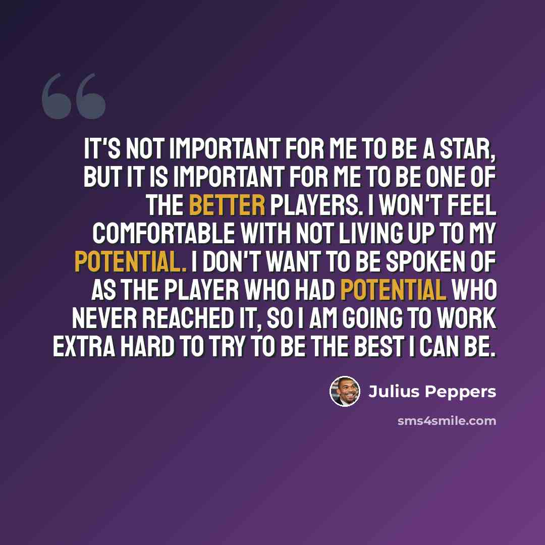 “It's not important for me to be a star, but it is important for me to be one of the better players. I won't feel comfortable with not living up to my potential. I don't want to be spoken of as the player who had potential who never reached it, so I am going to work extra hard to try to be the best…” quote by Julius Peppers