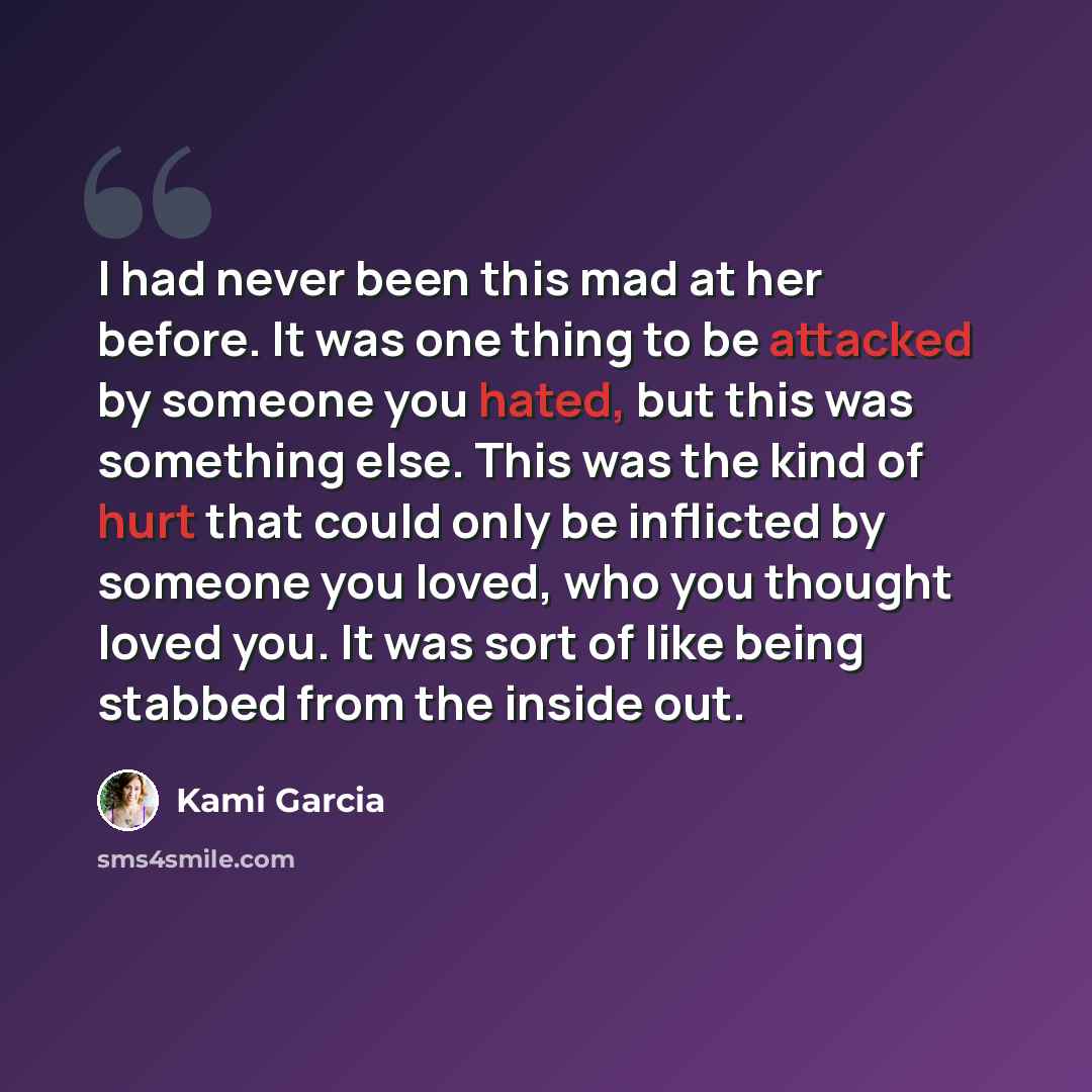 “I had never been this mad at her before. It was one thing to be attacked by someone you hated, but this was something else. This was the kind of hurt that could only be inflicted by someone you loved, who you thought loved you. It was sort of like being stabbed from the inside out.” quote by Kami Garcia