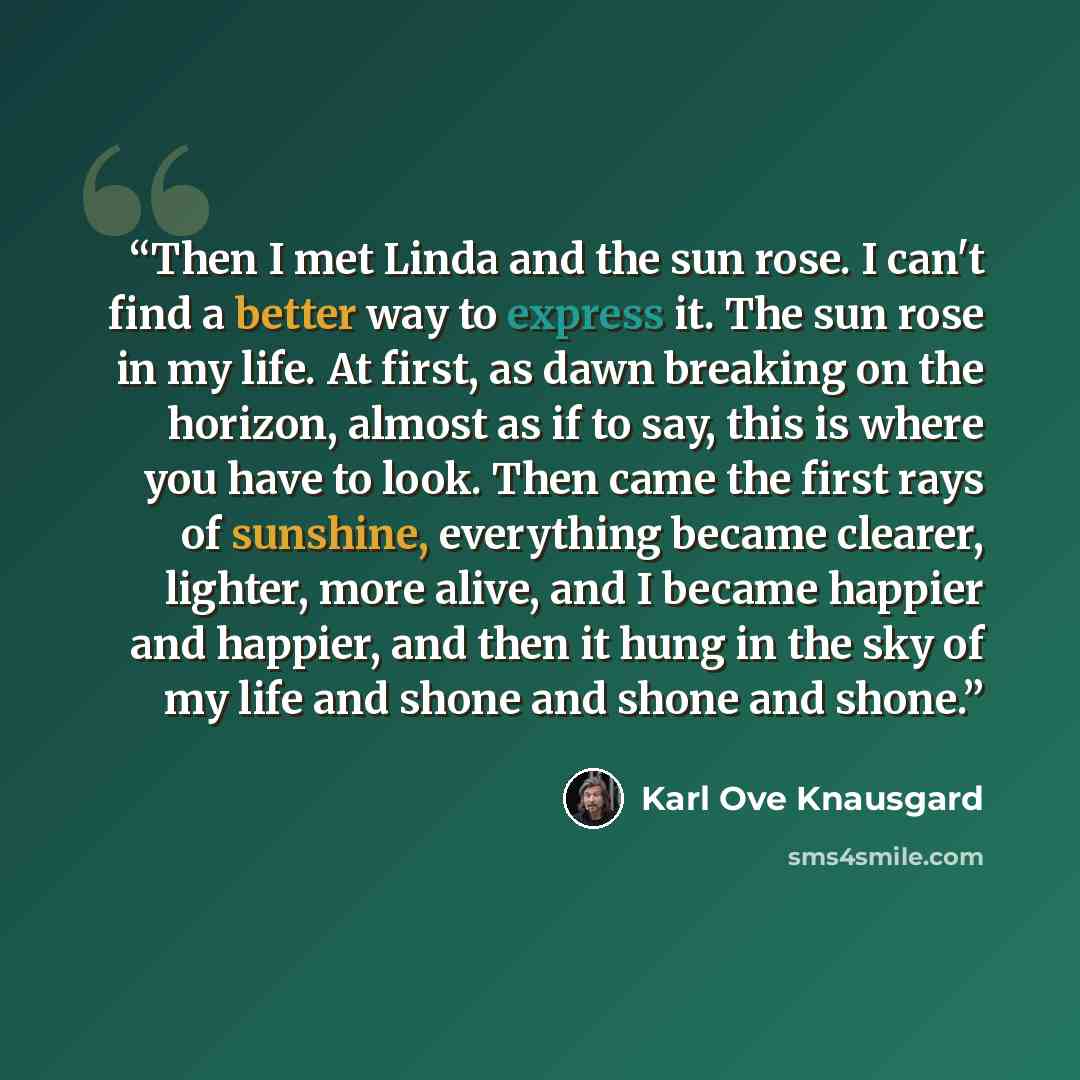“Then I met Linda and the sun rose. I can't find a better way to express it. The sun rose in my life. At first, as dawn breaking on the horizon, almost as if to say, this is where you have to look. Then came the first rays of sunshine, everything became clearer, lighter, more alive, and I became…” quote by Karl Ove Knausgård