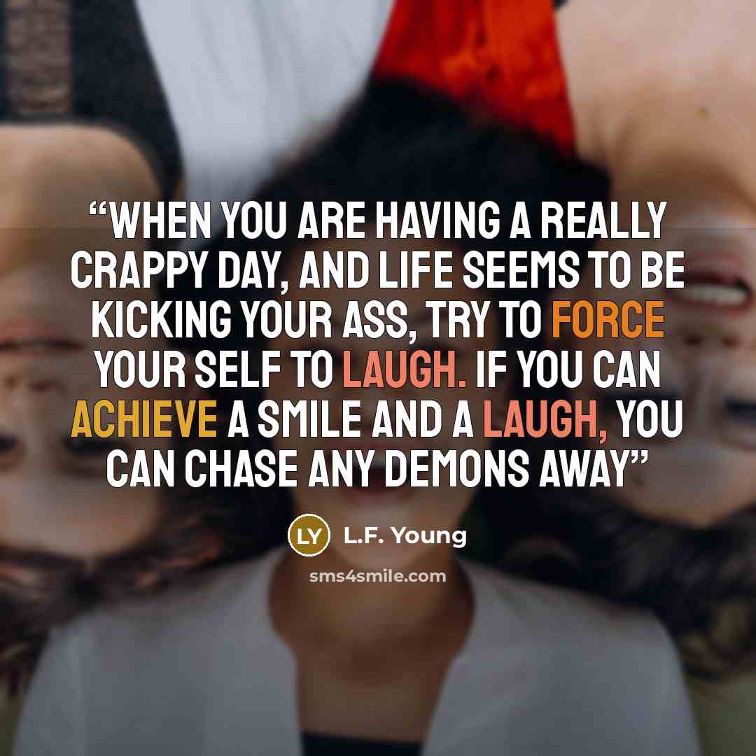 “When you are having a really crappy day, and life seems to be kicking your ass, try to force your self to laugh. If you can achieve a smile and a laugh, you can chase any demons away” quote by L.F. Young