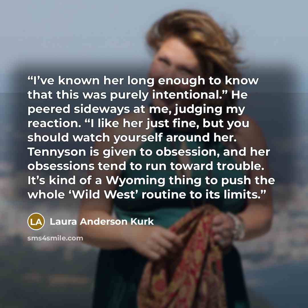 “I’ve known her long enough to know that this was purely intentional.” He peered sideways at me, judging my reaction. “I like her just fine, but you should watch yourself around her. Tennyson is given to obsession, and her obsessions tend to run toward trouble. It’s kind of a Wyoming thing to push…” quote by Laura Anderson Kurk