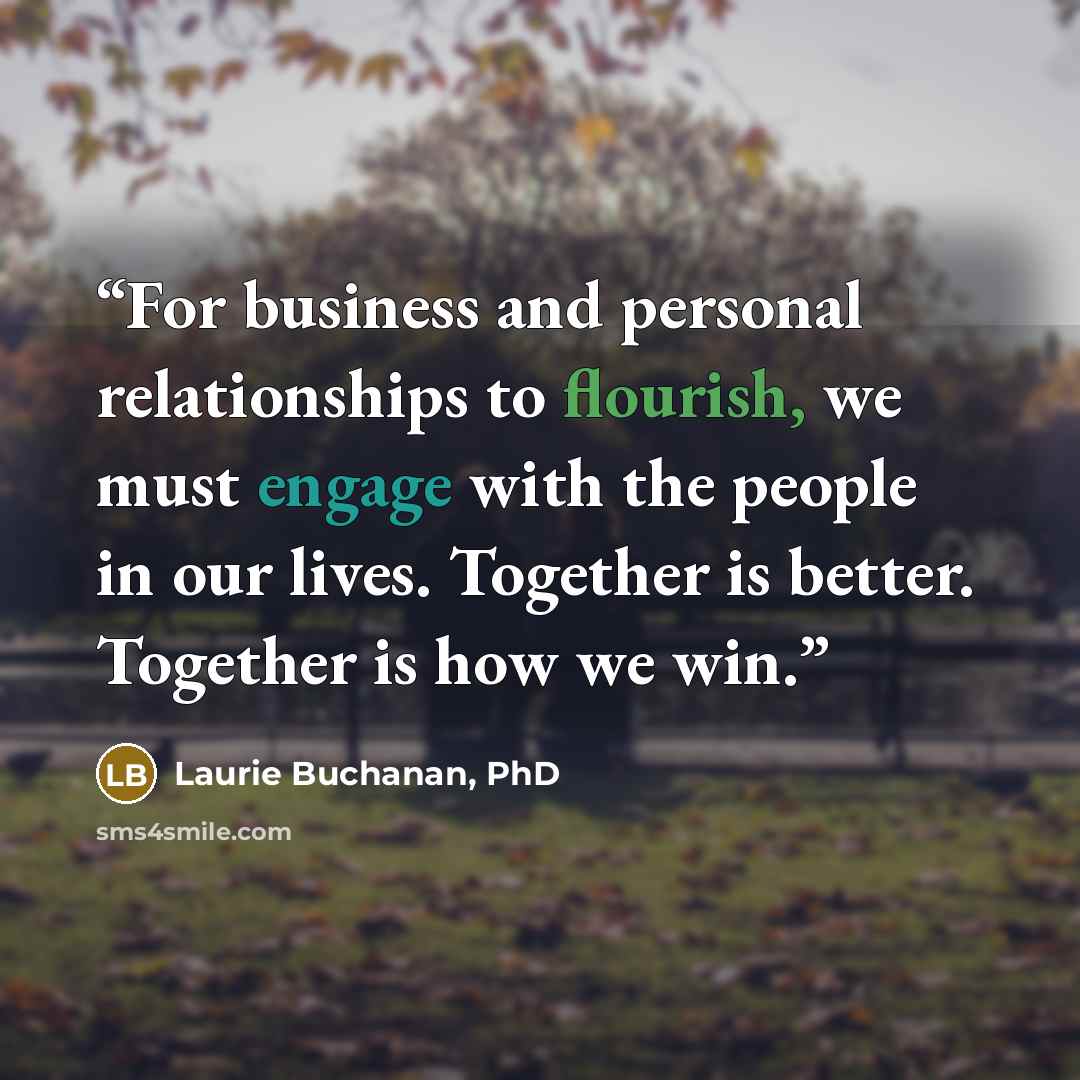 “For business and personal relationships to flourish, we must engage with the people in our lives. Together is better. Together is how we win.” quote by Laurie Buchanan, PhD