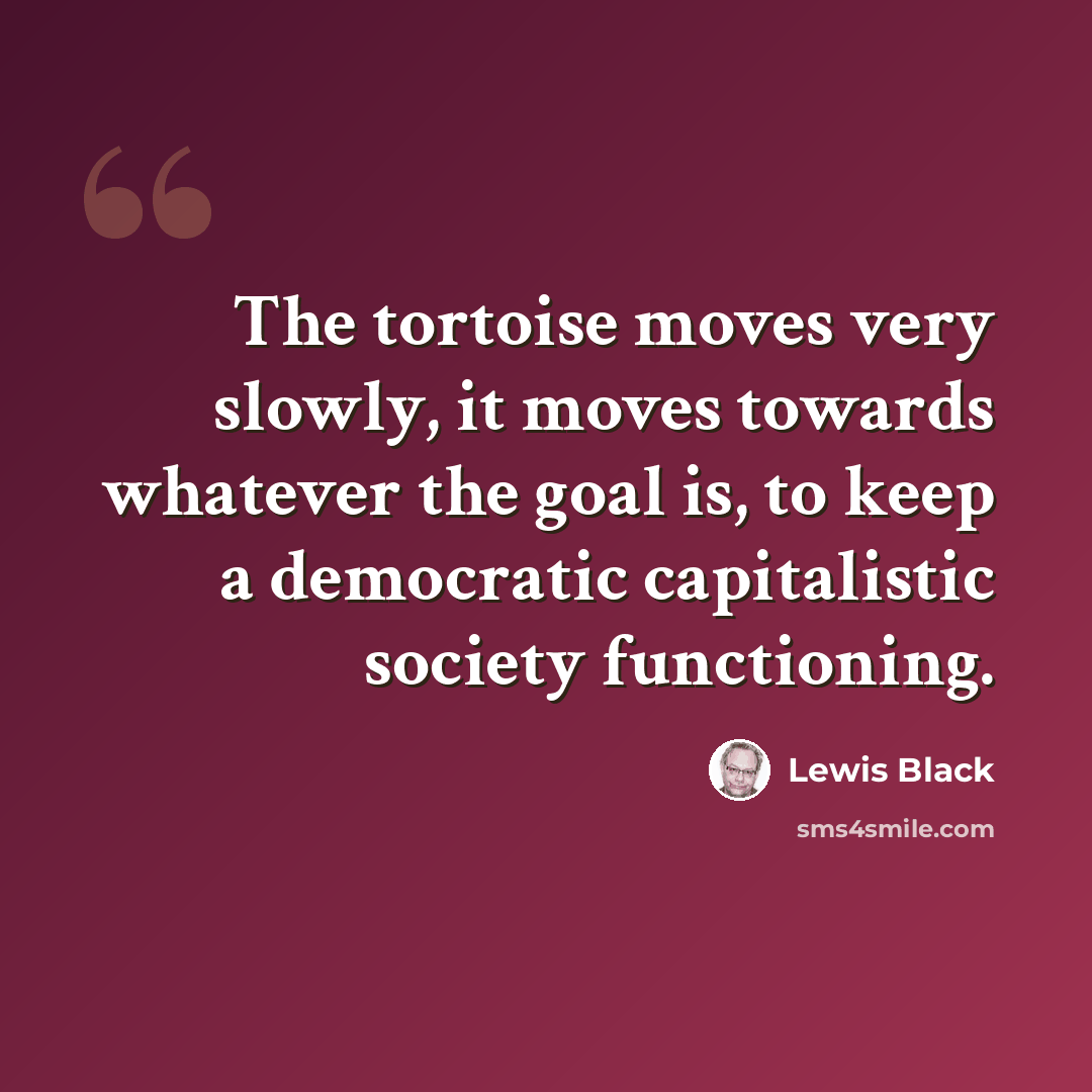 “The tortoise moves very slowly, it moves towards whatever the goal is, to keep a democratic capitalistic society functioning.” quote by Lewis Black