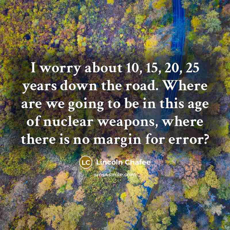 “I worry about 10, 15, 20, 25 years down the road. Where are we going to be in this age of nuclear weapons, where there is no margin for error?” quote by Lincoln Chafee