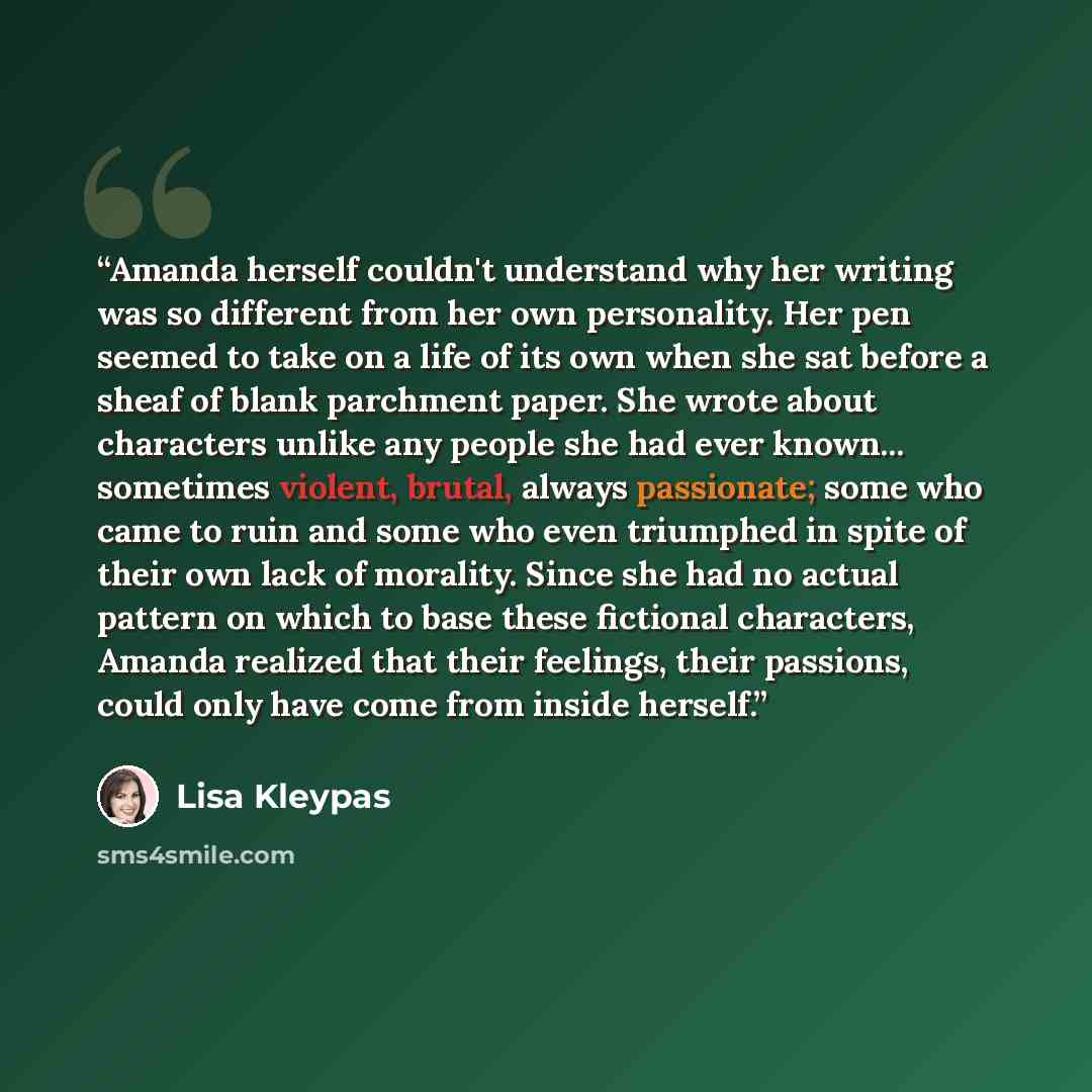 “Amanda herself couldn't understand why her writing was so different from her own personality. Her pen seemed to take on a life of its own when she sat before a sheaf of blank parchment paper. She wrote about characters unlike any people she had ever known... sometimes violent, brutal, always…” quote by Lisa Kleypas