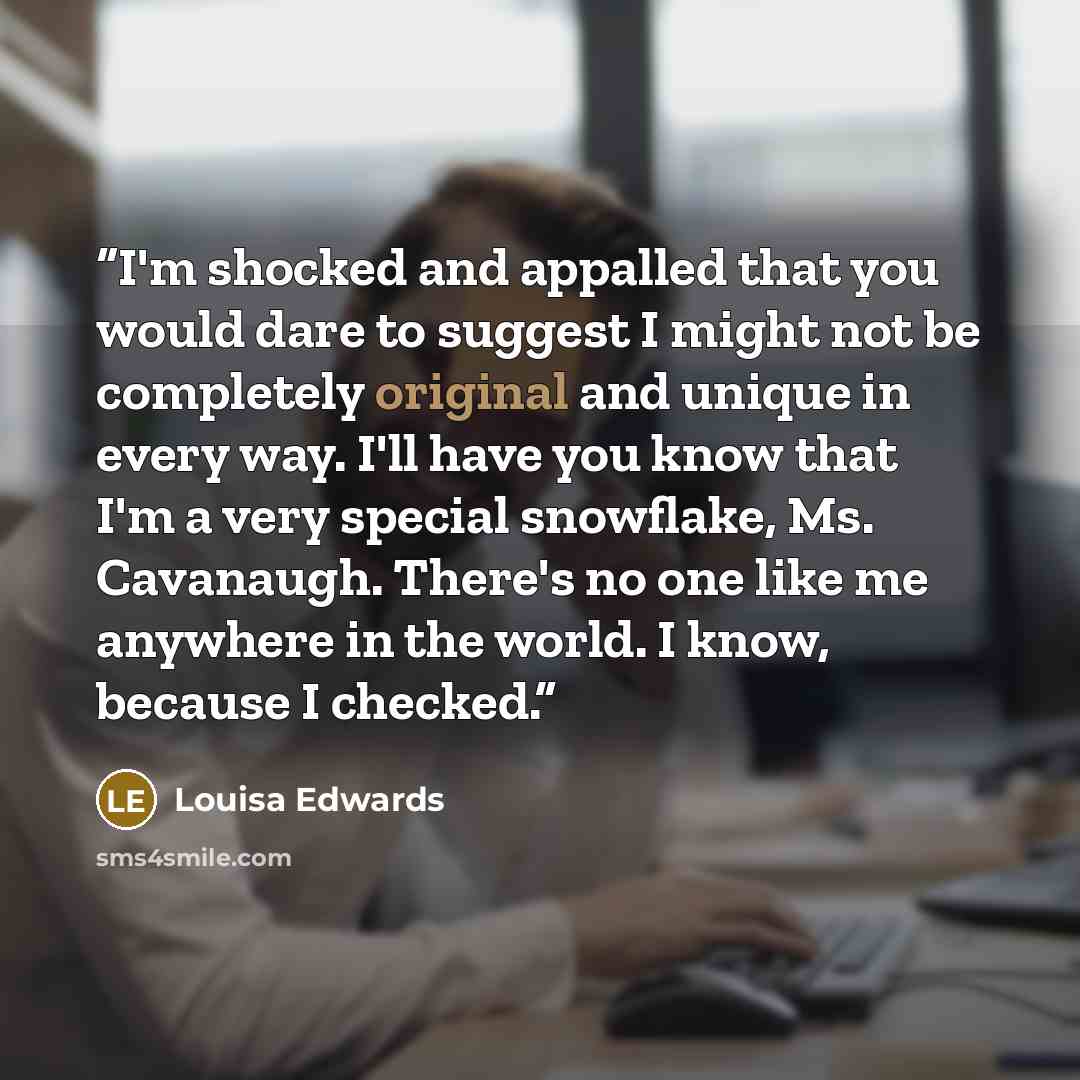 “I'm shocked and appalled that you would dare to suggest I might not be completely original and unique in every way. I'll have you know that I'm a very special snowflake, Ms. Cavanaugh. There's no one like me anywhere in the world. I know, because I checked.” quote by Louisa Edwards