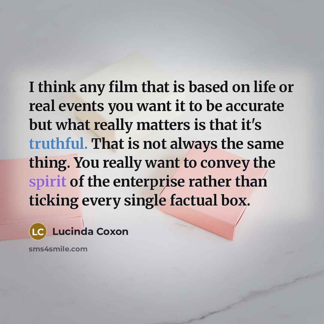 “I think any film that is based on life or real events you want it to be accurate but what really matters is that it's truthful. That is not always the same thing. You really want to convey the spirit of the enterprise rather than ticking every single factual box.” quote by Lucinda Coxon