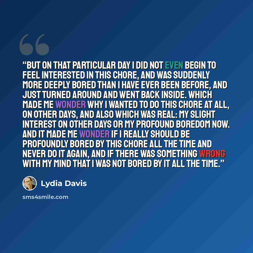 “But on that particular day I did not even begin to feel interested in this chore, and was suddenly more deeply bored than I have ever been before, and just turned around and went back inside. Which made me wonder why I wanted to do this chore at all, on other days, and also which was real: my…” quote by Lydia Davis