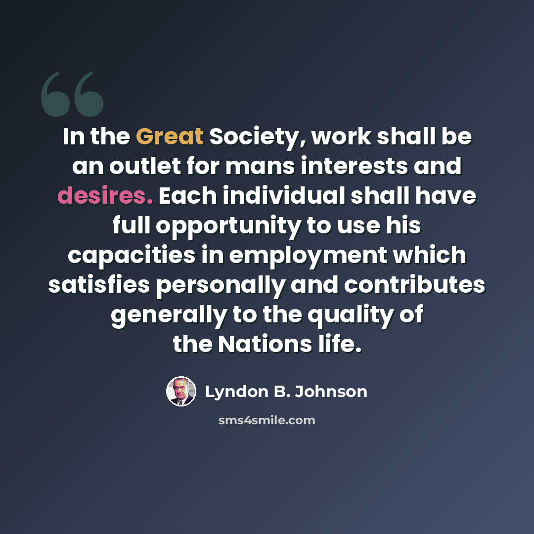 “In the Great Society, work shall be an outlet for mans interests and desires. Each individual shall have full opportunity to use his capacities in employment which satisfies personally and contributes generally to the quality of the Nations life.” quote by Lyndon B. Johnson