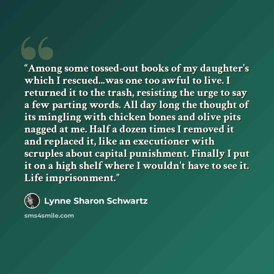 “Among some tossed-out books of my daughter's which I rescued...was one too awful to live. I returned it to the trash, resisting the urge to say a few parting words. All day long the thought of its mingling with chicken bones and olive pits nagged at me. Half a dozen times I removed it and replaced…” quote by Lynne Sharon Schwartz
