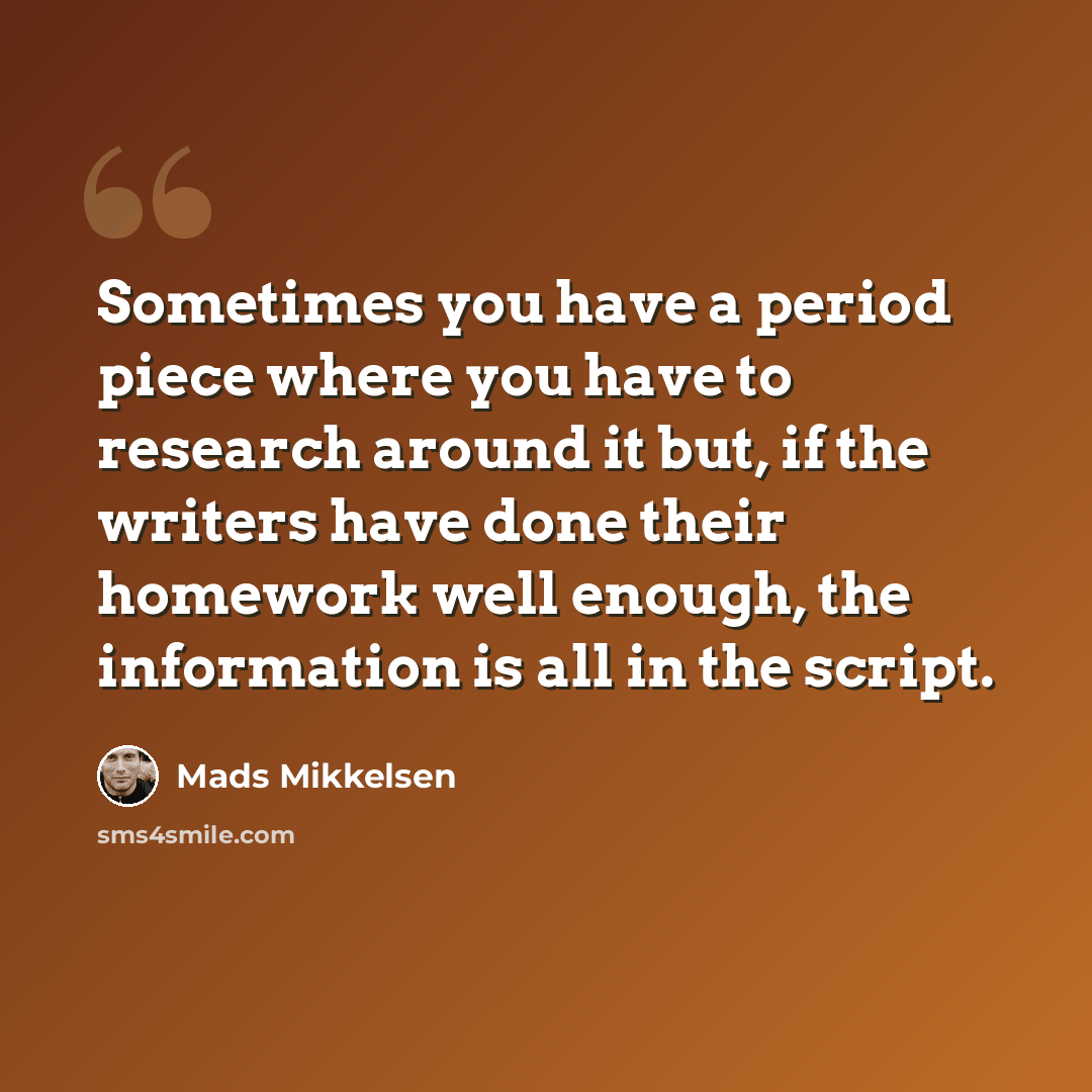 “Sometimes you have a period piece where you have to research around it but, if the writers have done their homework well enough, the information is all in the script.” quote by Mads Mikkelsen