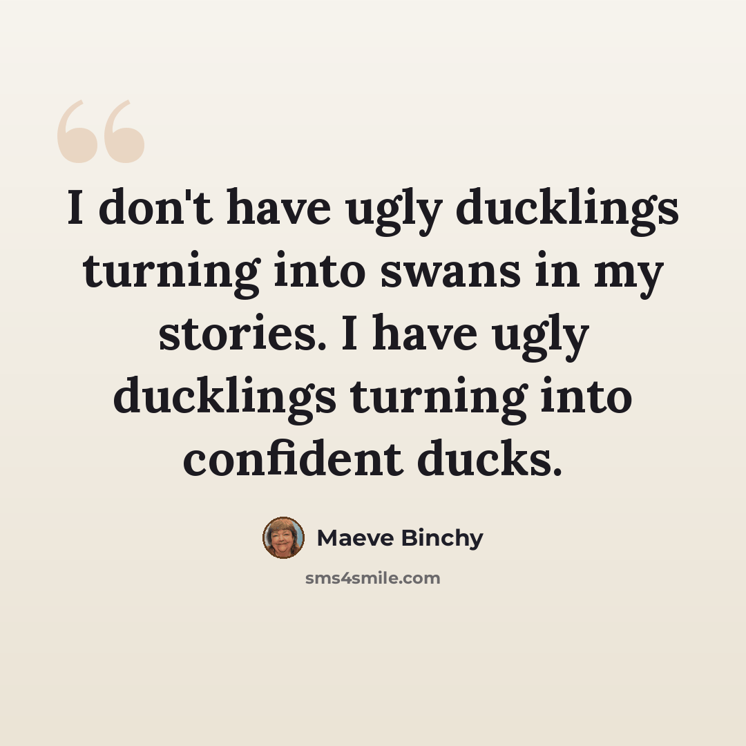 “I don't have ugly ducklings turning into swans in my stories. I have ugly ducklings turning into confident ducks.” quote by Maeve Binchy