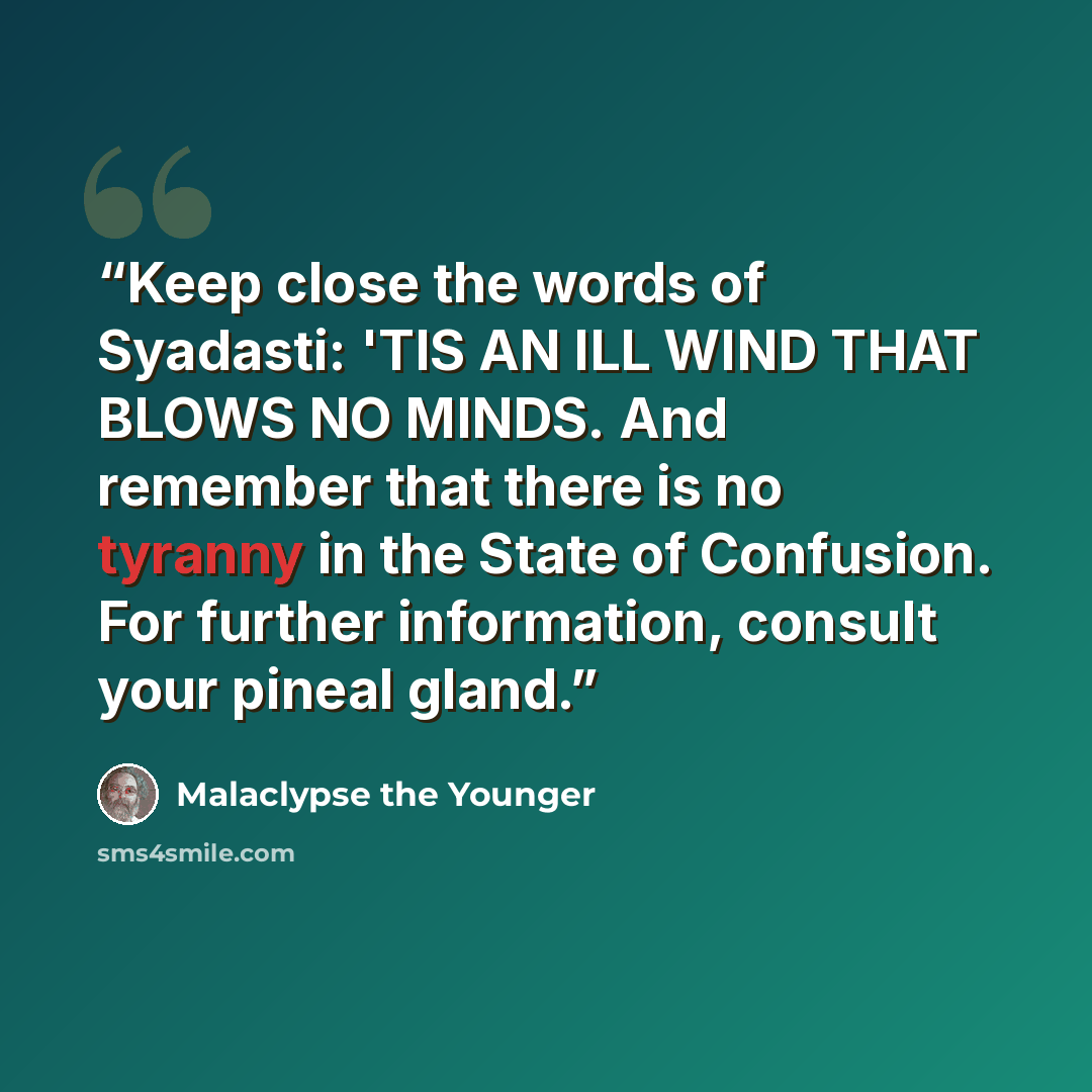 “Keep close the words of Syadasti: 'TIS AN ILL WIND THAT BLOWS NO MINDS. And remember that there is no tyranny in the State of Confusion. For further information, consult your pineal gland.” quote by Malaclypse the Younger